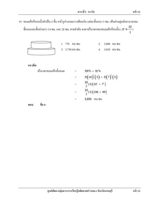 สาระที่ 2 การวัด หน้า 31
ศูนย์พัฒนากลุ่มสาระการเรียนรู้คณิตศาสตร์ สพม.3 จังหวัดนนทบุรี หน้า 31
19. ขนมเค้กก้อนหนึ่งทําเป็น 2 ชั้น หน้ารูปวงกลมวางซ้อนกัน แต่ละชั้นหนา 5 ซม. เส้นผ่านศูนย์กลางวงกลม
ชั้นบนและชั้นล่างยาว 14 ซม. และ 28 ซม. ตามลําดับ จงหาปริมาตรของขนมเค้กก้อนนั้น (
22
7
π ≈ )
แนวคิด
ปริมาตรขนมเค้กทั้งหมด = 2 2
R h r h+r r
= ( ) ( ) ( ) ( )
2 2
14 5 7 5+r r
= ( )( )2 222 5 14 7
7
+
= ( )( )22 5 196 49
7
+
= 3,850 ลบ.ซม.
ตอบ ข้อ 4
1. 770 ลบ.ซม. 2. 3,080 ลบ.ซม.
3. 3,750 ลบ.ซม. 4. 3,850 ลบ.ซม.
 
