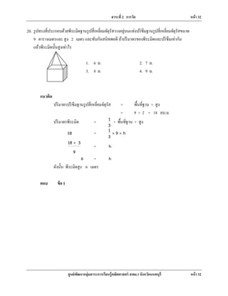 สาระที่ 2 การวัด หน้า 32
ศูนย์พัฒนากลุ่มสาระการเรียนรู้คณิตศาสตร์ สพม.3 จังหวัดนนทบุรี หน้า 32
20. รูปทรงที่ประกอบด้วยพีระมิดฐานรูปสี่เหลี่ยมจัตุรัสวางอยู่บนแท่งปริซึมฐานรูปสี่เหลี่ยมจัตุรัสขนาด
9 ตารางเมตรและ สูง 2 เมตร และทับกันสนิทพอดี ถ้าปริมาตรของพีระมิดและปริซึมเท่ากัน
แล้วพีระมิดนั้นสูงเท่าไร
แนวคิด
ปริมาตรปริซึมฐานรูปสี่เหลี่ยมจัตุรัส = พื้นที่ฐาน × สูง
= 9 × 2 = 18 ลบ.ม.
ปริมาตรพีระมิด = 1
3
× พื้นที่ฐาน × สูง
18 = 1 9 h
3
× ×
18 3
9
×
= h
6 = h
ดังนั้น พีระมิดสูง 6 เมตร
ตอบ ข้อ 1
1. 6 ม. 2. 7 ม.
3. 8 ม. 4. 9 ม.
 