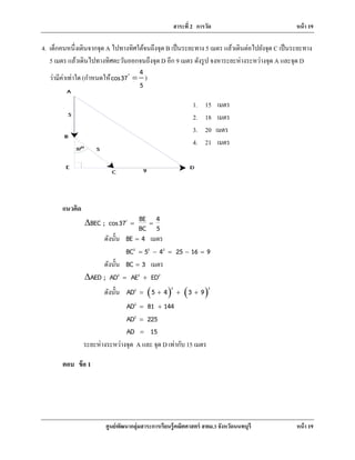 สาระที่ 2 การวัด หน้า 19
ศูนย์พัฒนากลุ่มสาระการเรียนรู้คณิตศาสตร์ สพม.3 จังหวัดนนทบุรี หน้า 19
4. เด็กคนหนึ่งเดินจากจุด A ไปทางทิศใต้จนถึงจุด B เป็นระยะทาง 5 เมตร แล้วเดินต่อไปยังจุด C เป็นระยะทาง
5 เมตร แล้วเดินไปทางทิศตะวันออกจนถึงจุด D อีก 9 เมตร ดังรูป จงหาระยะห่างระหว่างจุด A และจุด D
ว่ามีค่าเท่าใด (กําหนดให้
4
cos37
5
=
)
แนวคิด
BE 4BEC ; cos37
BC 5
= =∆ C
ดังนั้น BE 4= เมตร
2 2 2
BC 5 4 25 16 9= − = − =
ดังนั้น BC 3= เมตร
2 2 2
AED ; AD AE ED= +∆
ดังนั้น ( ) ( )2 22
AD 5 4 3 9= + + +
2
AD 81 144= +
2
AD 225=
AD 15=
ระยะห่างระหว่างจุด A และ จุด D เท่ากับ 15 เมตร
ตอบ ข้อ 1
1. 15 เมตร
2. 18 เมตร
3. 20 เมตร
4. 21 เมตร
 