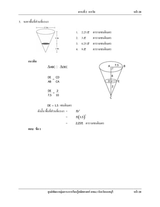 สาระที่ 2 การวัด หน้า 20
ศูนย์พัฒนากลุ่มสาระการเรียนรู้คณิตศาสตร์ สพม.3 จังหวัดนนทบุรี หน้า 20
5. จงหาพื้นที่ส่วนที่แรเงา
แนวคิด
ABC DEC∆ ∆�
DE CD
AB CA
=
DE 2
7.5 10
=
DE 1.5= เซนติเมตร
ดังนั้น พื้นที่ส่วนที่แรเงา = 2
rr
= ( )
2
1.5π
= 2.25π ตารางเซนติเมตร
ตอบ ข้อ 1
1. 2.25r ตารางเซนติเมตร
2. 3r ตารางเซนติเมตร
3. 6.25r ตารางเซนติเมตร
4. 9r ตารางเซนติเมตร
A B7.5
8
2
D E
C
 