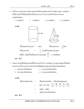 สาระที่ 2 การวัด หน้า 21
ศูนย์พัฒนากลุ่มสาระการเรียนรู้คณิตศาสตร์ สพม.3 จังหวัดนนทบุรี หน้า 21
6. ถังนํ้าทรงกระบอกและกรวยมีความสูงและมีเส้นผ่านศูนย์กลางเท่ากัน โดยมีความสูง 15 เซนติเมตร
ถ้าใช้กรวยตักนํ้าให้เต็มพอดีแล้วเทใส่ถังทรงกระบอก จงหาว่าระดับนํ้าในถังทรงกระบอก
จะสูงกี่เซนติเมตร
1. 3 เซนติเมตร 2. 5 เซนติเมตร 3. 10 เซนติเมตร 4. 15 เซนติเมตร
แนวคิด
ปริมาตรทรงกระบอก = 2
r hr ปริมาตรกรวย = 21 r h
3
r
ปริมาตรกรวย = 1
3
ของปริมาตรทรงกระบอก
ดังนั้น ระดับนํ้าในถังทรงกระบอกจะสูง 15 5
3
= เซนติเมตร
ตอบ ข้อ 2
7. กล่องกระดาษรูปสี่เหลี่ยมลูกบาศก์ที่มีขนาดภายในกว้าง 21 เซนติเมตร บรรจุลูกบอลลูกหนึ่งได้พอดี
อยากทราบว่าปริมาตรของอากาศภายในกล่องที่อยู่ล้อมรอบลูกบอลนั้น กี่ลูกบาศก์เซนติเมตร
1. 4,400 ลูกบาศก์เซนติเมตร 2. 4,410 ลูกบาศก์เซนติเมตร
3. 4,420 ลูกบาศก์เซนติเมตร 4. 4,430 ลูกบาศก์เซนติเมตร
แนวคิด
ปริมาตรของอากาศ = ปริมาตรของกล่อง - ปริมาตรของลูกบอล
= ( ) 4 22 21 21 2121 21 21
3 7 2 2 2
 × × − × × × × 
 
= 9,261 4,851−
= 4,410 ลูกบาศก์เซนติเมตร
ตอบ ข้อ 2
15 ซม.
15 ซม.
 