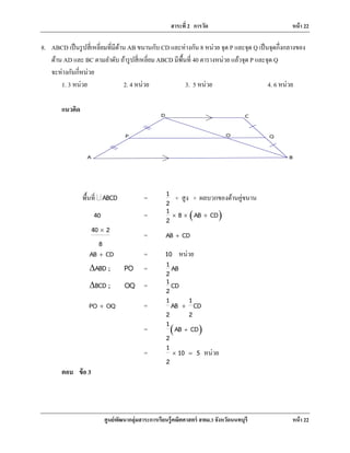 สาระที่ 2 การวัด หน้า 22
ศูนย์พัฒนากลุ่มสาระการเรียนรู้คณิตศาสตร์ สพม.3 จังหวัดนนทบุรี หน้า 22
B
Q
A
P O
CD
8. ABCD เป็นรูปสี่เหลี่ยมที่มีด้าน AB ขนานกับ CD และห่างกัน 8 หน่วย จุด P และจุด Q เป็นจุดกึ่งกลางของ
ด้าน AD และ BC ตามลําดับ ถ้ารูปสี่เหลี่ยม ABCD มีพื้นที่ 40 ตารางหน่วย แล้วจุด P และจุด Q
จะห่างกันกี่หน่วย
1. 3 หน่วย 2. 4 หน่วย 3. 5 หน่วย 4. 6 หน่วย
แนวคิด
พื้นที่ ABCD� = 1
2
× สูง × ผลบวกของด้านคู่ขนาน
40 = ( )1 8 AB CD
2
× × +
40 2
8
×
= AB CD+
AB CD+ = 10 หน่วย
ABD ;∆ PO = 1 AB
2
BCD ;∆ OQ = 1 CD
2
PO OQ+ =
1 1
AB CD
2 2
+
= ( )
1
AB CD
2
+
=
1
10 5
2
× =หน่วย
ตอบ ข้อ 3
 