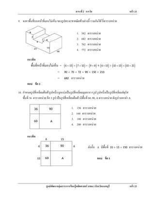 สาระที่ 2 การวัด หน้า 23
ศูนย์พัฒนากลุ่มสาระการเรียนรู้คณิตศาสตร์ สพม.3 จังหวัดนนทบุรี หน้า 23
9. จงหาพื้นที่บนหน้าที่มองไม่เห็น ของรูปทรงเรขาคณิตข้างล่างนี้ รวมกันได้กี่ตารางหน่วย
แนวคิด
พื้นที่หน้าที่มองไม่เห็น = ( ) ( ) ( ) ( ) ( ) ( )6 15 7 10 9 8 6 15 10 15 10 21× + × + × × + × × ×+
= 90 70 72 90 150 210+ + + + +
= 682 ตารางหน่วย
ตอบ ข้อ 2
10. กําหนดรูปสี่เหลี่ยมผืนผ้ารูปหนึ่ง ถูกแบ่งเป็นรูปสี่เหลี่ยมมุมฉาก 4 รูป รูปหนึ่งเป็นรูปสี่เหลี่ยมจัตุรัส
พื้นที่ 36 ตารางหน่วย อีก 3 รูป เป็นรูปสี่เหลี่ยมผืนผ้า มีพื้นที่ 60, 90, A ตารางหน่วย ดังรูป จงหาค่า A
แนวคิด
1. 582 ตารางหน่วย
2. 682 ตารางหน่วย
3. 762 ตารางหน่วย
4. 772 ตารางหน่วย
1. 150 ตารางหน่วย
2. 160 ตารางหน่วย
3. 180 ตารางหน่วย
4. 200 ตารางหน่วย
6
6
6
15
10
ดังนั้น A มีพื้นที่ 10 15 150× = ตารางหน่วย
ตอบ ข้อ 1
 