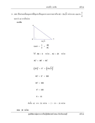 สาระที่ 2 การวัด หน้า 24
ศูนย์พัฒนากลุ่มสาระการเรียนรู้คณิตศาสตร์ สพม.3 จังหวัดนนทบุรี หน้า 24
10 3
CB
A
11. ABC เป็นสามเหลี่ยมมุมฉากที่มีมุม B เป็นมุมฉาก และความยาวด้าน BC= 10 3 หน่วย และ
1
cos A =
2
จงหาว่า AC ยาวกี่หน่วย
แนวคิด
1 ABcosA
2 AC
= =
ให้ AB X= หน่วย , AC 2X= หน่วย
2 2 2
AC AB BC= +
( ) ( )
22 2
2X X 10 3= +
2 2
4X X 300= +
2
3X 300=
2
X 100=
X 10=
ดังนั้น AC ยาว 2X หน่วย = 2 × 10 = 20 หน่วย
ตอบ 20 หน่วย
 