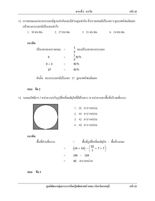 สาระที่ 2 การวัด หน้า 25
ศูนย์พัฒนากลุ่มสาระการเรียนรู้คณิตศาสตร์ สพม.3 จังหวัดนนทบุรี หน้า 25
12. กรวยกลมและทรงกระบอกมีฐานเท่ากันและมีส่วนสูงเท่ากัน ถ้ากรวยกลมมีปริมาตร 9 ลูกบาศก์เซนติเมตร
แล้วทรงกระบอกมีปริมาตรเท่าไร
1. 30 ลบ.ซม. 2. 27 ลบ.ซม. 3. 21 ลบ.ซม. 4. 18 ลบ.ซม.
แนวคิด
ปริมาตรของกรวยกลม = 1
3
ของปริมาตรทรงกระบอก
9 = 21 r h
3
r
9 3× = 2
r hr
27 = 2
r hr
ดังนั้น ทรงกระบอกมีปริมาตร 27 ลูกบาศก์เซนติเมตร
ตอบ ข้อ 2
13. วงกลมรัศมียาว 7 หน่วย แนบในรูปสี่เหลี่ยมจัตุรัสที่มีด้านยาว 14 หน่วย จงหาพื้นที่บริเวณที่แรเงา
แนวคิด
พื้นที่ส่วนที่แรเงา = พื้นที่รูปสี่เหลี่ยมจัตุรัส - พื้นที่วงกลม
= ( ) 2214 14 7 7
7
 × − × × 
 
= 196 154−
= 42 ตารางหน่วย
ตอบ ข้อ 3
1. 35 ตารางหน่วย
2. 40 ตารางหน่วย
3. 42 ตารางหน่วย
4. 49 ตารางหน่วย
 