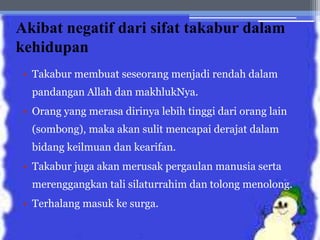 Akibat negatif dari sifat takabur dalam
kehidupan
• Takabur membuat seseorang menjadi rendah dalam
pandangan Allah dan makhlukNya.
• Orang yang merasa dirinya lebih tinggi dari orang lain
(sombong), maka akan sulit mencapai derajat dalam
bidang keilmuan dan kearifan.
• Takabur juga akan merusak pergaulan manusia serta
merenggangkan tali silaturrahim dan tolong menolong.
• Terhalang masuk ke surga.
 