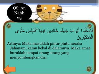 َ‫ين‬ِ‫د‬ِ‫ل‬‫َا‬‫خ‬ َ‫م‬َّ‫ن‬َ‫ه‬َ‫ج‬ َ‫اب‬ َ‫ْو‬‫ب‬َ‫أ‬ ‫وا‬ُ‫ل‬ُ‫خ‬ْ‫د‬‫ا‬َ‫ف‬ْ‫ث‬َ‫م‬ َ‫س‬ْ‫ئ‬ِ‫ب‬َ‫ل‬َ‫ف‬ ۖ ‫ا‬َ‫ه‬‫ي‬ِ‫ف‬‫ى‬ َ‫و‬
َ‫ين‬ ِ‫ر‬ِ‫ب‬َ‫ك‬َ‫ت‬ُ‫م‬ْ‫ال‬
Artinya: Maka masuklah pintu-pintu neraka
Jahanam, kamu kekal di dalamnya. Maka amat
buruklah tempat orang-orang yang
menyombongkan diri.
QS. An
Nahl:
29
 