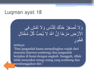 Luqman ayat 18
ِ‫اس‬َّ‫ن‬‫ل‬ِ‫ل‬ َ‫ك‬َّ‫د‬َ‫خ‬ ْ‫ر‬ِ‫ع‬َ‫ص‬ُ‫ت‬ ‫ال‬ َ‫و‬‫ي‬ِ‫ف‬ ِ‫ش‬ْ‫م‬َ‫ت‬ ‫ال‬ َ‫و‬
ِ‫ح‬ُ‫ي‬ ‫ال‬ َ َّ‫اَّلل‬ َّ‫ن‬ِ‫إ‬ ‫ا‬ً‫ح‬َ‫ر‬َ‫م‬ ِ‫ض‬ ْ‫األر‬‫ال‬َ‫ت‬ْ‫خ‬ُ‫م‬ َّ‫ل‬ُ‫ك‬ ُّ‫ب‬
‫ور‬ُ‫خ‬َ‫ف‬
Artinya:
“Dan janganlah kamu memalingkan wajah dari
manusia (karena sombong) dan janganlah
berjalan di bumi dengan angkuh. Sungguh, Allah
tidak menyukai orang-orang yang sombong dan
membanggakan diri.”
 