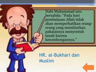 HR. al-Bukhari dan
Muslim
Nabi Muhammad saw.
bersabda: “Pada hari
pembalasan Allah tidak
akan memperhatikan orang-
orang yang membiarkan
pakaiannya menyentuh
tanah karena
kesombongannya.”
 