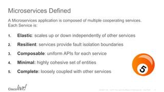 Microservices Defined
1. Elastic: scales up or down independently of other services
2. Resilient: services provide fault isolation boundaries
3. Composable: uniform APIs for each service
4. Minimal: highly cohesive set of entities
5. Complete: loosely coupled with other services
A Microservices application is composed of multiple cooperating services.
Each Service is:
 