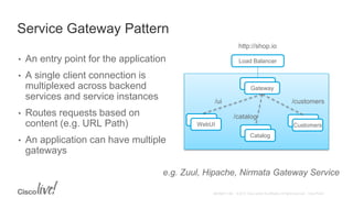 Service Gateway Pattern
• An entry point for the application
• A single client connection is
multiplexed across backend
services and service instances
• Routes requests based on
content (e.g. URL Path)
• An application can have multiple
gateways
Gateway
Gateway
CustomersWebUI
Catalog
http://shop.io
Load Balancer
/ui
/catalog
/customers
e.g. Zuul, Hipache, Nirmata Gateway Service
 