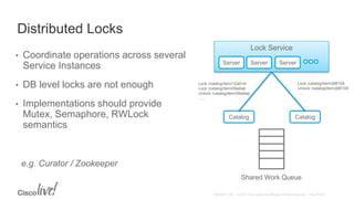 Distributed Locks
• Coordinate operations across several
Service Instances
• DB level locks are not enough
• Implementations should provide
Mutex, Semaphore, RWLock
semantics
e.g. Curator / Zookeeper
Lock Service
Server Server Server
Catalog Catalog
Lock /catalog/item/12a91kl
Lock /catalog/item/09a9ab
Unlock /catalog/item/09a9ab
…..
Lock /catalog/item/ij98108
Unlock /catalog/item/ij98108
…..
Shared Work Queue
 