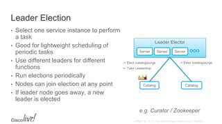 Leader Election
• Select one service instance to perform
a task
• Good for lightweight scheduling of
periodic tasks
• Use different leaders for different
functions
• Run elections periodically
• Nodes can join election at any point
• If leader node goes away, a new
leader is elected
e.g. Curator / Zookeeper
Leader Elector
Server Server Server
Catalog Catalog
-> Elect /catalog/purge-> Elect /catalog/purge
<- Take Leadership
 
