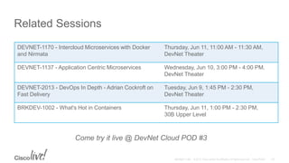 Related Sessions
Come try it live @ DevNet Cloud POD #3
DEVNET-1170 - Intercloud Microservices with Docker
and Nirmata
Thursday, Jun 11, 11:00 AM - 11:30 AM,
DevNet Theater
DEVNET-1137 - Application Centric Microservices Wednesday, Jun 10, 3:00 PM - 4:00 PM.
DevNet Theater
DEVNET-2013 - DevOps In Depth - Adrian Cockroft on
Fast Delivery
Tuesday, Jun 9, 1:45 PM - 2:30 PM,
DevNet Theater
BRKDEV-1002 - What's Hot in Containers Thursday, Jun 11, 1:00 PM - 2:30 PM,
30B Upper Level
 