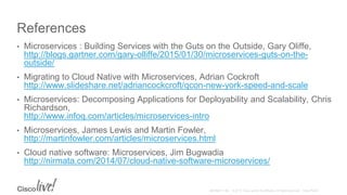 References
• Microservices : Building Services with the Guts on the Outside, Gary Oliffe,
http://blogs.gartner.com/gary-olliffe/2015/01/30/microservices-guts-on-the-
outside/
• Migrating to Cloud Native with Microservices, Adrian Cockroft
http://www.slideshare.net/adriancockcroft/qcon-new-york-speed-and-scale
• Microservices: Decomposing Applications for Deployability and Scalability, Chris
Richardson,
http://www.infoq.com/articles/microservices-intro
• Microservices, James Lewis and Martin Fowler,
http://martinfowler.com/articles/microservices.html
• Cloud native software: Microservices, Jim Bugwadia
http://nirmata.com/2014/07/cloud-native-software-microservices/
 