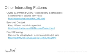 Other Interesting Patterns
• CQRS (Command Query Responsibility Segregation)
Separate model updates from views
http://martinfowler.com/bliki/CQRS.html
• Bounded Context
Keep different models independent
http://martinfowler.com/bliki/BoundedContext.html
• Event Sourcing
Use events, with playback, to manage distributed state
http://martinfowler.com/eaaDev/EventSourcing.html
 