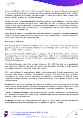 9
110
Extremistas Islâmicos – Além dos “rebeldes moderados”, jihadistas (combatentes islâmicos) fragmentados
em várias facções também querem derrubar Assad. Os principais grupos são o Estado Islâmico (EI) e a Fatah
Al-Sham (ex-braço sírio da Al Qaeda). Além de combater as tropas do regime de Assad, os extremistas
islâmicos também se opõem aos “rebeldes moderados”.
Curdos – Esse povo é uma etnia apátrida (sem Estado e território próprios). Eles vivem em diversos países,
inclusive na Síria, e reivindicam a criação de um Estado para o seu povo – o Curdistão. Desde o início do
conflito na Síria, uma milícia chamada Unidade de Proteção do Povo (YPG) foi formada para defender as
regiões habitadas pelos curdos no norte do país e se fortaleceu tanto que hoje toma conta de um grande
território perto da fronteira turca.
Para o regime de Assad, tornaram-se bastante úteis, porque a milícia se opõe tanto aos rebeldes moderados
como aos extremistas do Estado Islâmico. Foram apoiados pelos Estados Unidos na sua luta contra o Estado
Islâmico, mas não no pleito de criação do seu país.
A intervenção estrangeira
Além das forças internas envolvidas no conflito, a Guerra da Síria se transformou em um intrincado tabuleiro
geopolítico, a partir do envolvimento de outras nações. Mas nem sempre é claro perceber qual é o interesse
de cada uma das potências envolvidas.
O governo da Síria é apoiado pela Rússia, pelo Irã e pelo grupo xiita libanês Hezbollah. A Rússia é uma aliada
histórica da Síria, a quem sempre prestou apoio diplomático e militar. A única instalação militar russa no
Mediterrâneo é a base naval de Tartus, no litoral sírio. E os russos não querem correr o risco de perdê-la caso
Assad seja alijado do poder.
Além disso, a Rússia quer reconquistar um papel relevante no Oriente Médio e voltar a ser encarada como
uma superpotência global, recuperando o protagonismo perdido após a dissolução da União Soviética.
Vencer a guerra ao lado de Assad pode ajudar nesse objetivo.
O Irã é o principal aliado de Assad no Oriente Médio e tradicional adversário da Arábia Saudita e Israel. A ele
se soma a milícia libanesa Hezbollah – financiada pelo regime de Teerã. Ambos são xiitas e se opõem
historicamente aos EUA e a Israel. Ao Irã interessa ter um aliado em Damasco que lhe facilite acesso ao
Líbano, base dos guerrilheiros do Hezbollah, e ao Mar Mediterrâneo, local estratégico do ponto de vista
comercial e militar.
A Arábia Saudita, nação muçulmana de maioria sunita, é uma forte opositora do regime sírio. O motivo é
simples: Assad é apoiado pelo Irã, rival histórico dos sauditas na região. Os sauditas, aliados históricos dos
EUA, temem que a permanência de Assad no poder fortaleça a influência do Irã na Síria e no Líbano.
Os EUA e as potências europeias se posicionam contra Assad. Contudo, a prioridade dos norte-americanos
era a de derrotar os terroristas do Estado Islâmico, objetivo que foi alcançado armando e apoiando grupos
na região e com ataques aéreos ao EI.
A Turquia era aliada de Assad antes do conflito, com a guerra se colocou contra o ditador. O regime turco
apoia tanto os rebeldes sunitas moderados como os mais radicais, ligados à Al Qaeda.
Leandro Signori
Aula 01
MP-SP (Oficial de Promotoria) Atualidades - 2022 - (Pré-Edital)
www.estrategiaconcursos.com.br
22255
13820852735 - Thiago Braga Gomes dos Santos
 