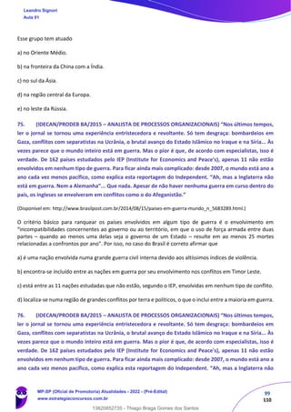 99
110
Esse grupo tem atuado
a) no Oriente Médio.
b) na fronteira da China com a Índia.
c) no sul da Ásia.
d) na região central da Europa.
e) no leste da Rússia.
75. (IDECAN/PRODEB BA/2015 – ANALISTA DE PROCESSOS ORGANIZACIONAIS) “Nos últimos tempos,
ler o jornal se tornou uma experiência entristecedora e revoltante. Só tem desgraça: bombardeios em
Gaza, conflitos com separatistas na Ucrânia, o brutal avanço do Estado Islâmico no Iraque e na Síria... Às
vezes parece que o mundo inteiro está em guerra. Mas o pior é que, de acordo com especialistas, isso é
verdade. De 162 países estudados pelo IEP (Institute for Economics and Peace's), apenas 11 não estão
envolvidos em nenhum tipo de guerra. Para ficar ainda mais complicado: desde 2007, o mundo está ano a
ano cada vez menos pacífico, como explica esta reportagem do Independent. “Ah, mas a Inglaterra não
está em guerra. Nem a Alemanha”... Que nada. Apesar de não haver nenhuma guerra em curso dentro do
país, os ingleses se envolveram em conflitos como o do Afeganistão.”
(Disponível em: http://www.brasilpost.com.br/2014/08/15/paises‐em‐guerra‐mundo_n_5683289.html.)
O critério básico para ranquear os países envolvidos em algum tipo de guerra é o envolvimento em
“incompatibilidades concernentes ao governo ou ao território, em que o uso de força armada entre duas
partes – quando ao menos uma delas seja o governo de um Estado – resulte em ao menos 25 mortes
relacionadas a confrontos por ano". Por isso, no caso do Brasil é correto afirmar que
a) é uma nação envolvida numa grande guerra civil interna devido aos altíssimos índices de violência.
b) encontra‐se incluído entre as nações em guerra por seu envolvimento nos conflitos em Timor Leste.
c) está entre as 11 nações estudadas que não estão, segundo o IEP, envolvidas em nenhum tipo de conflito.
d) localiza‐se numa região de grandes conflitos por terra e políticos, o que o inclui entre a maioria em guerra.
76. (IDECAN/PRODEB BA/2015 – ANALISTA DE PROCESSOS ORGANIZACIONAIS) “Nos últimos tempos,
ler o jornal se tornou uma experiência entristecedora e revoltante. Só tem desgraça: bombardeios em
Gaza, conflitos com separatistas na Ucrânia, o brutal avanço do Estado Islâmico no Iraque e na Síria... Às
vezes parece que o mundo inteiro está em guerra. Mas o pior é que, de acordo com especialistas, isso é
verdade. De 162 países estudados pelo IEP (Institute for Economics and Peace's), apenas 11 não estão
envolvidos em nenhum tipo de guerra. Para ficar ainda mais complicado: desde 2007, o mundo está ano a
ano cada vez menos pacífico, como explica esta reportagem do Independent. “Ah, mas a Inglaterra não
Leandro Signori
Aula 01
MP-SP (Oficial de Promotoria) Atualidades - 2022 - (Pré-Edital)
www.estrategiaconcursos.com.br
22255
13820852735 - Thiago Braga Gomes dos Santos
 