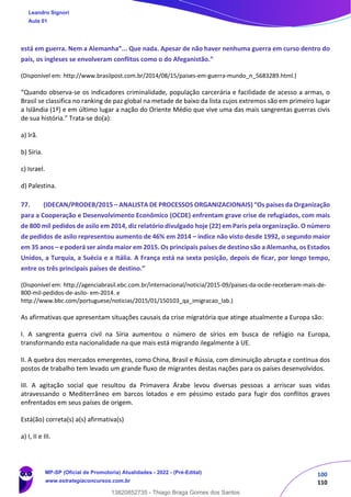 100
110
está em guerra. Nem a Alemanha”... Que nada. Apesar de não haver nenhuma guerra em curso dentro do
país, os ingleses se envolveram conflitos como o do Afeganistão.”
(Disponível em: http://www.brasilpost.com.br/2014/08/15/paises‐em‐guerra‐mundo_n_5683289.html.)
“Quando observa‐se os indicadores criminalidade, população carcerária e facilidade de acesso a armas, o
Brasil se classifica no ranking de paz global na metade de baixo da lista cujos extremos são em primeiro lugar
a Islândia (1º) e em último lugar a nação do Oriente Médio que vive uma das mais sangrentas guerras civis
de sua história.” Trata‐se do(a):
a) Irã.
b) Síria.
c) Israel.
d) Palestina.
77. (IDECAN/PRODEB/2015 – ANALISTA DE PROCESSOS ORGANIZACIONAIS) “Os países da Organização
para a Cooperação e Desenvolvimento Econômico (OCDE) enfrentam grave crise de refugiados, com mais
de 800 mil pedidos de asilo em 2014, diz relatório divulgado hoje (22) em Paris pela organização. O número
de pedidos de asilo representou aumento de 46% em 2014 – índice não visto desde 1992, o segundo maior
em 35 anos – e poderá ser ainda maior em 2015. Os principais países de destino são a Alemanha, os Estados
Unidos, a Turquia, a Suécia e a Itália. A França está na sexta posição, depois de ficar, por longo tempo,
entre os três principais países de destino.”
(Disponível em: http://agenciabrasil.ebc.com.br/internacional/noticia/2015‐09/paises‐da‐ocde‐receberam‐mais‐de‐
800‐mil‐pedidos‐de‐asilo‐ em‐2014. e
http://www.bbc.com/portuguese/noticias/2015/01/150103_qa_imigracao_lab.)
As afirmativas que apresentam situações causais da crise migratória que atinge atualmente a Europa são:
I. A sangrenta guerra civil na Síria aumentou o número de sírios em busca de refúgio na Europa,
transformando esta nacionalidade na que mais está migrando ilegalmente à UE.
II. A quebra dos mercados emergentes, como China, Brasil e Rússia, com diminuição abrupta e contínua dos
postos de trabalho tem levado um grande fluxo de migrantes destas nações para os países desenvolvidos.
III. A agitação social que resultou da Primavera Árabe levou diversas pessoas a arriscar suas vidas
atravessando o Mediterrâneo em barcos lotados e em péssimo estado para fugir dos conflitos graves
enfrentados em seus países de origem.
Está(ão) correta(s) a(s) afirmativa(s)
a) I, II e III.
Leandro Signori
Aula 01
MP-SP (Oficial de Promotoria) Atualidades - 2022 - (Pré-Edital)
www.estrategiaconcursos.com.br
22255
13820852735 - Thiago Braga Gomes dos Santos
 