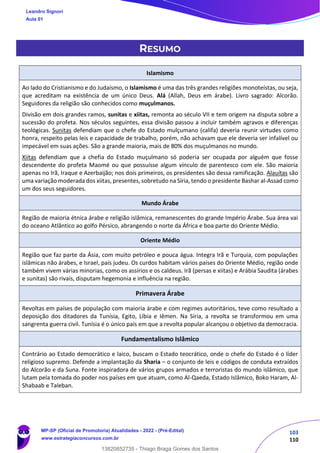 103
110
RESUMO
Islamismo
Ao lado do Cristianismo e do Judaísmo, o Islamismo é uma das três grandes religiões monoteístas, ou seja,
que acreditam na existência de um único Deus. Alá (Allah, Deus em árabe). Livro sagrado: Alcorão.
Seguidores da religião são conhecidos como muçulmanos.
Divisão em dois grandes ramos, sunitas e xiitas, remonta ao século VII e tem origem na disputa sobre a
sucessão do profeta. Nos séculos seguintes, essa divisão passou a incluir também agravos e diferenças
teológicas. Sunitas defendiam que o chefe do Estado mulçumano (califa) deveria reunir virtudes como
honra, respeito pelas leis e capacidade de trabalho, porém, não achavam que ele deveria ser infalível ou
impecável em suas ações. São a grande maioria, mais de 80% dos muçulmanos no mundo.
Xiitas defendiam que a chefia do Estado muçulmano só poderia ser ocupada por alguém que fosse
descendente do profeta Maomé ou que possuísse algum vínculo de parentesco com ele. São maioria
apenas no Irã, Iraque e Azerbaijão; nos dois primeiros, os presidentes são dessa ramificação. Alauítas são
uma variação moderada dos xiitas, presentes, sobretudo na Síria, tendo o presidente Bashar al-Assad como
um dos seus seguidores.
Mundo Árabe
Região de maioria étnica árabe e religião islâmica, remanescentes do grande Império Árabe. Sua área vai
do oceano Atlântico ao golfo Pérsico, abrangendo o norte da África e boa parte do Oriente Médio.
Oriente Médio
Região que faz parte da Ásia, com muito petróleo e pouca água. Integra Irã e Turquia, com populações
islâmicas não árabes, e Israel, país judeu. Os curdos habitam vários países do Oriente Médio, região onde
também vivem várias minorias, como os assírios e os caldeus. Irã (persas e xiitas) e Arábia Saudita (árabes
e sunitas) são rivais, disputam hegemonia e influência na região.
Primavera Árabe
Revoltas em países de população com maioria árabe e com regimes autoritários, teve como resultado a
deposição dos ditadores da Tunísia, Egito, Líbia e Iêmen. Na Síria, a revolta se transformou em uma
sangrenta guerra civil. Tunísia é o único país em que a revolta popular alcançou o objetivo da democracia.
Fundamentalismo Islâmico
Contrário ao Estado democrático e laico, buscam o Estado teocrático, onde o chefe do Estado é o líder
religioso supremo. Defende a implantação da Sharia – o conjunto de leis e códigos de conduta extraídos
do Alcorão e da Suna. Fonte inspiradora de vários grupos armados e terroristas do mundo islâmico, que
lutam pela tomada do poder nos países em que atuam, como Al-Qaeda, Estado Islâmico, Boko Haram, Al-
Shabaab e Taleban.
Leandro Signori
Aula 01
MP-SP (Oficial de Promotoria) Atualidades - 2022 - (Pré-Edital)
www.estrategiaconcursos.com.br
22255
13820852735 - Thiago Braga Gomes dos Santos
 