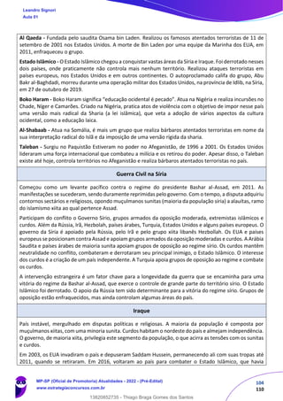104
110
Al Qaeda - Fundada pelo saudita Osama bin Laden. Realizou os famosos atentados terroristas de 11 de
setembro de 2001 nos Estados Unidos. A morte de Bin Laden por uma equipe da Marinha dos EUA, em
2011, enfraqueceu o grupo.
Estado Islâmico - O Estado Islâmico chegou a conquistar vastas áreas da Síria e Iraque. Foi derrotado nesses
dois países, onde praticamente não controla mais nenhum território. Realizou ataques terroristas em
países europeus, nos Estados Unidos e em outros continentes. O autoproclamado califa do grupo, Abu
Bakr al-Baghdadi, morreu durante uma operação militar dos Estados Unidos, na província de Idlib, na Síria,
em 27 de outubro de 2019.
Boko Haram - Boko Haram significa “educação ocidental é pecado”. Atua na Nigéria e realiza incursões no
Chade, Níger e Camarões. Criado na Nigéria, pratica atos de violência com o objetivo de impor nesse país
uma versão mais radical da Sharia (a lei islâmica), que veta a adoção de vários aspectos da cultura
ocidental, como a educação laica.
Al-Shabaab - Atua na Somália, é mais um grupo que realiza bárbaros atentados terroristas em nome da
sua interpretação radical do Islã e da imposição de uma versão rígida da sharia.
Taleban - Surgiu no Paquistão Estiveram no poder no Afeganistão, de 1996 a 2001. Os Estados Unidos
lideraram uma força internacional que combateu a milícia e os retirou do poder. Apesar disso, o Taleban
existe até hoje, controla territórios no Afeganistão e realiza bárbaros atentados terroristas no país.
Guerra Civil na Síria
Começou como um levante pacífico contra o regime do presidente Bashar al-Assad, em 2011. As
manifestações se sucederam, sendo duramente reprimidas pelo governo. Com o tempo, a disputa adquiriu
contornos sectários e religiosos, opondo muçulmanos sunitas (maioria da população síria) a alauítas, ramo
do islamismo xiita ao qual pertence Assad.
Participam do conflito o Governo Sírio, grupos armados da oposição moderada, extremistas islâmicos e
curdos. Além da Rússia, Irã, Hezbolah, países árabes, Turquia, Estados Unidos e alguns países europeus. O
governo da Síria é apoiado pela Rússia, pelo Irã e pelo grupo xiita libanês Hezbollah. Os EUA e países
europeus se posicionam contra Assad e apoiam grupos armados da oposição moderadas e curdos. A Arábia
Saudita e países árabes de maioria sunita apoiam grupos de oposição ao regime sírio. Os curdos mantêm
neutralidade no conflito, combateram e derrotaram seu principal inimigo, o Estado Islâmico. O interesse
dos curdos é a criação de um país independente. A Turquia apoia grupos de oposição ao regime e combate
os curdos.
A intervenção estrangeira é um fator chave para a longevidade da guerra que se encaminha para uma
vitória do regime da Bashar al-Assad, que exerce o controle de grande parte do território sírio. O Estado
Islâmico foi derrotado. O apoio da Rússia tem sido determinante para a vitória do regime sírio. Grupos de
oposição estão enfraquecidos, mas ainda controlam algumas áreas do país.
Iraque
País instável, mergulhado em disputas políticas e religiosas. A maioria da população é composta por
muçulmanos xiitas, com uma minoria sunita. Curdos habitam o nordeste do país e almejam independência.
O governo, de maioria xiita, privilegia este segmento da população, o que acirra as tensões com os sunitas
e curdos.
Em 2003, os EUA invadiram o país e depuseram Saddam Hussein, permanecendo ali com suas tropas até
2011, quando se retiraram. Em 2016, voltaram ao país para combater o Estado Islâmico, que havia
Leandro Signori
Aula 01
MP-SP (Oficial de Promotoria) Atualidades - 2022 - (Pré-Edital)
www.estrategiaconcursos.com.br
22255
13820852735 - Thiago Braga Gomes dos Santos
 