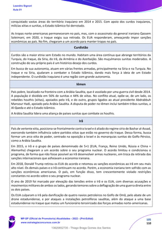 105
110
conquistado vastas áreas do território iraquiano em 2014 e 2015. Com apoio dos curdos iraquianos,
milícias xiitas e sunitas, o Estado Islâmico foi derrotado.
As tropas norte-americanas permaneceram no país, mas, com o assassinato do general iraniano Qassem
Soleimani, em 2020, o Iraque exigiu sua retirada. Os EUA responderam, ameaçando impor sanções
econômicas ao país. No fim, chegaram a um acordo para manter tropas no país.
Curdistão
Curdos são a maior etnia sem Estado no mundo. Habitam uma área contínua que abrange territórios da
Turquia, do Iraque, da Síria, do Irã, da Armênia e do Azerbaijão. São muçulmanos sunitas moderados. A
construção do seu próprio país é um histórico desejo dos curdos.
Em busca de sua autonomia, atuam em várias frentes armadas, principalmente na Síria e na Turquia. No
Iraque e na Síria, ajudaram a combater o Estado Islâmico, dando mais força à ideia de um Estado
independente. O curdistão iraquiano é uma região com grande autonomia.
Iêmen
País pobre, localizado na fronteira com a Arábia Saudita, que é assolado por uma guerra civil desde 2014.
A população é dividida em 56% de sunitas e 44% de xiitas. No conflito atual, opõe-se, de um lado, os
rebeldes houthis (xiitas), apoiados pelo Irã, e do outro, grupos ligados ao atual presidente Abdrabbuh
Mansour Hadi, apoiado pela Arábia Saudita. A disputa de poder no Iêmen inclui também tribos sunitas, a
Al-Qaeda e até o Estado Islâmico.
A Arábia Saudita lidera uma aliança de países sunitas que combate os houthis.
Irã
País de vertente xiita, posiciona-se frontalmente contra Israel e é aliado do regime sírio de Bashar al-Assad,
exercendo também influência sobre partidos xiitas que estão no governo do Iraque. Dessa forma, busca
formar um arco xiita de poder, centrado na oposição a Israel e às monarquias sunitas do Golfo Pérsico,
como a Arábia Saudita.
Em 2015, o Irã e o grupo de países denominado de 5+1 (EUA, França, Reino Unido, Rússia e China +
Alemanha) chegaram a um acordo sobre o seu programa nuclear. O acordo limitou e condicionou o
programa, de forma que não fosse possível ao Irã desenvolver armas nucleares, em troca da retirada das
sanções internacionais que asfixiavam a economia iraniana.
Em 2018, Donald Trump retirou os EUA do acordo e retomou as sanções econômicas ao Irã em seu mais
alto nível. Os demais países e o Irã continuam no acordo. Porém, a economia iraniana tem sofrido com as
sanções econômicas americanas. O país, em função disso, tem crescentemente violado restrições
constantes no acordo sobre o seu programa nuclear.
O ano de 2019 foi marcado por elevação das tensões entre o Irã e os EUA, com diversas acusações e
movimentos militares de ambos os lados, gerando temores sobre a deflagração de uma guerra direta entre
os dois países.
Os EUA culparam o Irã pela danificação de quatro navios petroleiros no Golfo de Omã, pelo abate de um
drone estadunidense, e por ataques a instalações petrolíferas sauditas, além do ataque a uma base
estadunidense no Iraque que matou um funcionário terceirizado das forças armadas norte-americanas.
Leandro Signori
Aula 01
MP-SP (Oficial de Promotoria) Atualidades - 2022 - (Pré-Edital)
www.estrategiaconcursos.com.br
22255
13820852735 - Thiago Braga Gomes dos Santos
 