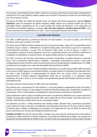 106
110
Em resposta, a derrubada do drone militar, realizaram um ataque cibernético que derrubou computadores
militares do Irã. O país também realizou ataques que mataram 24 pessoas em bases de uma milícia xiita
pro-Irã no Iraque e na Síria.
Em janeiro de 2020, por ordem de Donald Trump, um ataque com drones assassinou o general Qasem
Soleimani, perto do aeroporto da capital iraquiana, Badgá. Qasem era o grande cérebro por trás da
estratégia militar e geopolítica do Irã, e muito próximo do aiatolá Ali Khamenei. O Irã respondeu ao
assassinato prometendo vingança, e anunciou que não mais cumprirá o acordo nuclear de 2015 - que
fixava o processo de enriquecimento em 3,6% - e que sua produção não terá mais limites.
A questão Israel-Palestina
Em 1947, a (ONU) aprovou a partilha da Palestina em dois Estados – um para os judeus, com 53% do
território, outro para os árabes, com 47%.
Em 14 de maio de 1948, foi criado o Estado de Israel. Cinco países árabes – Egito, Síria, Transjordânia (atual
Jordânia), Iraque e Líbano – combateram o nascente Estado judeu. Israel venceu a guerra e se expandiu
territorialmente passando a ocupar 75% da Palestina. Além disso, ao fim da guerra, o Egito e a
Transjordânia ocuparam às áreas palestinas. Com isso, os palestinos ﬁcaram sem território, tornando-se
refugiados na Cisjordânia, na Faixa de Gaza e nos países árabes vizinhos, ou migrando para longe.
Em 1967, na Guerra dos Seis Dias, Israel passa a controlar a Cisjordânia, Jerusalém Oriental e a Faixa de
Gaza. Com os palestinos deteriorados e divididos, a população árabe-palestina passou a lutar pela
configuração de novas fronteiras e pelo reconhecimento de um Estado palestino independente. Em 1988,
proclamaram seu Estado com o nome de Autoridade Nacional Palestina (ANP).
Depois de muitas guerras e duas intifadas (rebeliões palestinas), os acordos de paz (1993-1995) assinados
entre Israel e a ANP traçaram a meta de dois Estados: um judeu (Israel) e um palestino, formado pela Faixa
de Gaza e pela Cisjordânia. A implementação do acordo teve um sucesso inicial, mas fracassou
posteriormente. O Estado palestino independente ainda não se concretizou e os palestinos estão
separados, de Israel e entre si, em 21 enclaves que apresentam grande deterioração econômica e baixa
qualidade de vida.
O Hamas controla a faixa de Gaza e a ANP, partes da Cisjordânia.
Nos últimos anos, a perspectiva de “dois Estados” é a que tem guiado as negociações de paz. Na prática,
porém, não houve avanços. O atual governo israelense defende posições que os palestinos consideram
inaceitáveis, como a continuidade e a ampliação dos assentamentos israelenses na Cisjordânia.
Outro problema é sobre o status da cidade de Jerusalém. Os palestinos defendem que a parte oriental da
cidade, ocupada pelos israelenses desde 1967, seja a capital de seu futuro Estado. Israel não aceita essa
divisão, reivindicando a cidade inteira como a sua própria capital.
Em dezembro de 2017, o então presidente dos Estados Unidos, Donald Trump, reconheceu Jerusalém
como capital de Israel e anunciou a transferência da embaixada americana de Tel Aviv, primeira capital
israelense, para a cidade. A embaixada, em Jerusalém, foi inaugurada em maio de 2018, no mesmo dia
que se comemorou os 70 anos de fundação do Estado de Israel.
Conflitos em 2021: No mês de maio de 2021, irrompeu uma nova série de enfrentamentos entre judeus
israelenses, árabes palestinos e árabes israelenses. A escalada de violência teve origem nas ameaças de
despejo de famílias palestinas de Sheikh Jarrah, um bairro onde vive população de maioria árabe. Somado
Leandro Signori
Aula 01
MP-SP (Oficial de Promotoria) Atualidades - 2022 - (Pré-Edital)
www.estrategiaconcursos.com.br
22255
13820852735 - Thiago Braga Gomes dos Santos
 