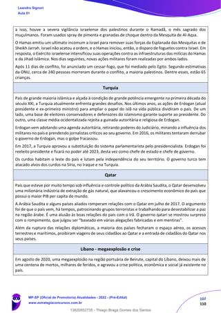 107
110
a isso, houve a severa vigilância israelense dos palestinos durante o Ramadã, o mês sagrado dos
muçulmanos. Foram usados spray de pimenta e granadas de choque dentro da Mesquita de Al-Aqsa.
O Hamas emitiu um ultimato incomum a Israel para remover suas forças da Esplanada das Mesquitas e de
Sheikh Jarrah. Israel não acatou a ordem, e o Hamas iniciou, então, o disparo de foguetes contra Israel. Em
resposta, o Exército israelense intensificou suas operações contra as infraestruturas das milícias do Hamas
e da Jihad Islâmica. Nos dias seguintes, novas ações militares foram realizadas por ambos lados.
Após 11 dias de conflito, foi anunciado um cessar-fogo, que foi mediado pelo Egito. Segundo estimativas
da ONU, cerca de 240 pessoas morreram durante o conflito, a maioria palestinos. Dentre esses, estão 65
crianças.
Turquia
País de grande maioria islâmica e alçada à condição de grande potência emergente na primeira década do
século XXI, a Turquia atualmente enfrenta grandes desafios. Nos últimos anos, as ações de Erdogan (atual
presidente e ex-primeiro ministro) para ampliar o papel do islã na vida pública dividiram o país. De um
lado, uma base de eleitores conservadores e defensores do islamismo garante suporte ao presidente. Do
outro, uma classe média ocidentalizada rejeita a guinada autoritária e religiosa de Erdogan.
Erdogan vem adotando uma agenda autoritária, retirando poderes do Judiciário, minando a influência dos
militares no país e prendendo jornalistas críticos ao seu governo. Em 2016, os militares tentaram derrubar
o governo de Erdogan, mas o golpe fracassou.
Em 2017, a Turquia aprovou a substituição do sistema parlamentarista pelo presidencialista. Erdogan foi
reeleito presidente e ficará no poder até 2023, desta vez como chefe de estado e chefe de governo.
Os curdos habitam o leste do país e lutam pela independência do seu território. O governo turco tem
atacado alvos dos curdos na Síria, no Iraque e na Turquia.
Qatar
País que esteve por muito tempo sob influência e controle político da Arábia Saudita, o Qatar desenvolveu
uma milionária indústria de extração de gás natural, que alavancou o crescimento econômico do país que
possui o maior PIB per capita do mundo.
A Arábia Saudita e alguns países aliados romperam relações com o Qatar em julho de 2017. O argumento
foi de que o país vem, há tempos, patrocinando grupos terroristas e trabalhando para desestabilizar a paz
na região árabe. É uma alusão às boas relações do país com o Irã. O governo qatari se mostrou surpreso
com o rompimento, que julgou ser “baseado em várias alegações fabricadas e em mentiras”.
Além da ruptura das relações diplomáticas, a maioria dos países fecharam o espaço aéreo, os acessos
terrestres e marítimos, proibiram viagens de seus cidadãos ao Qatar e a entrada de cidadãos do Qatar nos
seus países.
Líbano - megaexplosão e crise
Em agosto de 2020, uma megaexplosão na região portuária de Beirute, capital do Líbano, deixou mais de
uma centena de mortos, milhares de feridos, e agravou a crise política, econômica e social já existente no
país.
Leandro Signori
Aula 01
MP-SP (Oficial de Promotoria) Atualidades - 2022 - (Pré-Edital)
www.estrategiaconcursos.com.br
22255
13820852735 - Thiago Braga Gomes dos Santos
 