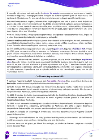 108
110
A explosão foi causada pela detonação de nitrato de amônio, armazenado no porto sem as devidas
medidas de segurança. Investigações sobre a origem do material apontam para um navio russo, com
bandeira da Moldávia, que fez uma parada de emergência no porto devido a problemas técnicos.
Nos dias subsequentes à tragédia, manifestações se propagaram pelo país. A pressão levou à queda do
governo do então primeiro-ministro Hassan Dia. Então, anteriormente à explosão, grandes manifestações
já ocorriam no país, devido à crescente insatisfação da população com o cenário político, econômico e
social do país. Estes protestos haviam sido desencadeados em 2019, após o governo anunciar uma tarifa
sobre ligações feitas pelo WhatsApp.
Além das vidas perdidas, a megaexplosão aprofundou a crise política e socioeconômica vivida. O país vai
precisar de uma grande ajuda externa para superar a situação.
Contexto histórico-político - Líbano possui grande diversidade de etnias e religiões. No país, vivem dezoito
comunidades religiosas diferentes, mas os maiores grupos são de cristãos, muçulmanos xiitas e sunitas e
drusos. Também há muitos refugiados, sobretudo palestinos e sírios.
De 1975 a 1990, os libaneses passaram por uma sangrenta guerra civil. Segundo o Acordo de Taif, firmado
em 1989, para encerrar o conflito, os assentos no Parlamento se repartem de forma igualitária entre
grupos cristãos e muçulmanos. Para críticos e analistas políticos, essa complexa divisão sectária do poder
tem impedido que um Estado central efetivo se estabeleça.
Hezbollah - O Hezbollah é uma poderosa organização política, social e militar, formada por muçulmanos
xiitas. Seu poder militar é maior do que o próprio exército libanês. Surgiu no contexto da guerra civil, com
apoio do Irã, que continua a financiar o grupo e apoiá-lo em suas ações. O Hezbollah também possui
participação ativa na política do Líbano, com vários deputados no parlamento e com cargos de alto escalão
no poder executivo. Especulou-se que a explosão poderia ter sido causada pelo grupo, mas ele não
reivindicou o ataque.
Conflito em Nagorno-Karabakh
A região de Nagorno-Karabakh é disputada pelo Azerbaijão e Armênia. Situa-se dentro do território do
Azerbaijão, sendo reconhecida pelas leis internacionais como parte do país.
Contudo, mais de 90% de sua população é de etnia armênia. Esse povo habita a região desde o século II
a.C. Nagorno-Karabakh historicamente pertenceu e foi controlado pelo povo armênio. Eles buscam a
independência do Azerbaijão, como uma república autônoma.
Em 1923, Armênia e Azerbaijão foram anexados pela União das Repúblicas Socialistas Soviéticas (URSS) e
tornaram-se repúblicas socialistas associadas ao bloco. Nagorno-Karabakh passou a fazer parte da
República Socialista do Azerbaijão.
Em 1988, os dois países entraram em guerra por esse território. A Armênia invadiu militarmente Nagorno-
Karabakh e outras áreas adjacentes, pertencentes ao Azerbaijão. Em 1991, a região declarou-se
independente do Azerbaijão, mas nenhum país do mundo reconheceu essa independência.
Em 1994, foi acordado um cessar-fogo. A Armênia saiu vencedora do conflito, ficando Nagorno-Karabakh
sob controle armênio.
O cessar-fogo durou até setembro de 2020, quando o Azerbaijão lançou uma ofensiva para retomar os
territórios ocupados pelos armênios e conquistou uma série de vitórias.
Após mais de 40 dias em guerra, os líderes do Azerbaijão, da Armênia e da Rússia chegaram a um novo
acordo de cessar-fogo.
Leandro Signori
Aula 01
MP-SP (Oficial de Promotoria) Atualidades - 2022 - (Pré-Edital)
www.estrategiaconcursos.com.br
22255
13820852735 - Thiago Braga Gomes dos Santos
 