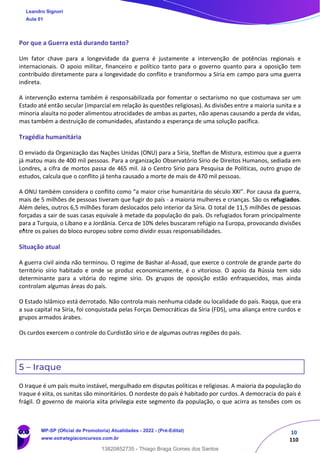 10
110
Por que a Guerra está durando tanto?
Um fator chave para a longevidade da guerra é justamente a intervenção de potências regionais e
internacionais. O apoio militar, financeiro e político tanto para o governo quanto para a oposição tem
contribuído diretamente para a longevidade do conflito e transformou a Síria em campo para uma guerra
indireta.
A intervenção externa também é responsabilizada por fomentar o sectarismo no que costumava ser um
Estado até então secular (imparcial em relação às questões religiosas). As divisões entre a maioria sunita e a
minoria alauita no poder alimentou atrocidades de ambas as partes, não apenas causando a perda de vidas,
mas também a destruição de comunidades, afastando a esperança de uma solução pacífica.
Tragédia humanitária
O enviado da Organização das Nações Unidas (ONU) para a Síria, Steffan de Mistura, estimou que a guerra
já matou mais de 400 mil pessoas. Para a organização Observatório Sírio de Direitos Humanos, sediada em
Londres, a cifra de mortos passa de 465 mil. Já o Centro Sírio para Pesquisa de Políticas, outro grupo de
estudos, calcula que o conflito já tenha causado a morte de mais de 470 mil pessoas.
A ONU também considera o conflito como “a maior crise humanitária do século XXI”. Por causa da guerra,
mais de 5 milhões de pessoas tiveram que fugir do país - a maioria mulheres e crianças. São os refugiados.
Além deles, outros 6,5 milhões foram deslocados pelo interior da Síria. O total de 11,5 milhões de pessoas
forçadas a sair de suas casas equivale à metade da população do país. Os refugiados foram principalmente
para a Turquia, o Líbano e a Jordânia. Cerca de 10% deles buscaram refúgio na Europa, provocando divisões
entre os países do bloco europeu sobre como dividir essas responsabilidades.
Situação atual
A guerra civil ainda não terminou. O regime de Bashar al-Assad, que exerce o controle de grande parte do
território sírio habitado e onde se produz economicamente, é o vitorioso. O apoio da Rússia tem sido
determinante para a vitória do regime sírio. Os grupos de oposição estão enfraquecidos, mas ainda
controlam algumas áreas do país.
O Estado Islâmico está derrotado. Não controla mais nenhuma cidade ou localidade do país. Raqqa, que era
a sua capital na Síria, foi conquistada pelas Forças Democráticas da Síria (FDS), uma aliança entre curdos e
grupos armados árabes.
Os curdos exercem o controle do Curdistão sírio e de algumas outras regiões do país.
5 – Iraque
O Iraque é um país muito instável, mergulhado em disputas políticas e religiosas. A maioria da população do
Iraque é xiita, os sunitas são minoritários. O nordeste do país é habitado por curdos. A democracia do país é
frágil. O governo de maioria xiita privilegia este segmento da população, o que acirra as tensões com os
Leandro Signori
Aula 01
MP-SP (Oficial de Promotoria) Atualidades - 2022 - (Pré-Edital)
www.estrategiaconcursos.com.br
22255
13820852735 - Thiago Braga Gomes dos Santos
 