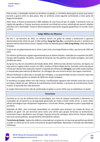 109
110
Pelo acordo, o Azerbaijão manterá os territórios ocupados, e a Armênia desocupará as áreas que tomou
durante a guerra entre os dois países. Mas os armênios ainda seguirão controlando a maior parte de
Nagorno-Karabakh.
Além disso, a Rússia irá posicionar 2.000 soldados de uma força de paz na região. A presença russa na
região não agradou a Turquia, que busca aumentar sua influência na área, sobretudo por possuir relações
estreitas com o Azerbaijão. Turquia e Rússia disputam importantes espaços geopolíticos no mundo, como
na Síria.
Golpe Militar em Mianmar
No dia 1° de fevereiro de 2021, os militares deram um golpe de estado e destituíram o governo
democraticamente eleito do país. A líder política Aung San Suu Kyi, o presidente do país e membros do
governo democrático foram presos. O golpe militar foi liderado general Min Aung Hlaing, chefe das forças
armadas.
Trata-se de um golpe bastante duro, afinal, o país viveu uma longa ditadura militar, que durou de 1962 até
2011.
Os militares justificaram o golpe argumentando que as últimas eleições, realizadas em novembro de 2020,
haviam sido fraudadas. No pleito, o partido de Aung San Suu Kyi, ganhou com ampla vantagem, com mais
de 80% dos votos.
Aung San Suu Kyi era conselheira de Estado desde 2015. Defensora dos direitos humanos, ela figurou na
luta contra o regime militar no país. Em 1991, recebeu o Prêmio Nobel da Paz. Contudo, contra ela pesam
críticas por não ter feito nada para impedir a expulsão de milhares de rohingyas, que estão sendo expulsos
e massacrados pelo exército de Mianmar. Os rohingyas são uma minoria étnica, que segue o islamismo.
Mesmo fechando os olhos para a situação dos rohingyas, a sua popularidade no país é enorme, haja vista
que o seu partido ganhou as eleições de 2020 com ampla vantagem.
A resistência ao golpe militar tem sido intensa, manifestações regulares têm tomado conta das ruas das
principais cidades do país. Milhares de manifestantes foram detidos, e centenas de manifestantes foram
mortos. A repressão tem sido duríssima.
A reação internacional tem sido de condenação ao golpe e a junta militar que se estabeleceu no poder.
Terrorismo
Constitui-se no uso de violência física ou psicológica, por meio de ataques localizados a elementos ou
instalações de um governo ou da população governada, de modo a incutir medo, terror, e, assim, obter
efeitos psicológicos que ultrapassem largamente o círculo das vítimas, alargando-se para a população do
território.
Definição da ONU: atos criminosos pretendidos ou calculados para provocar um estado de terror no
público em geral. Um ato terrorista serve como uma vitrine para grupos terroristas se promoverem,
mostrarem força e desaﬁarem seus inimigos. O grupo terrorista consegue, dessa forma, chamar atenção
para suas causas políticas, que geralmente são bastante radicais.
Terrorismo de Estado - regime de violência instaurado por um governo, em que o grupo político que detém
o poder se utiliza do terror como instrumento de governabilidade. Repressão e restrição das liberdades
individuais.
Leandro Signori
Aula 01
MP-SP (Oficial de Promotoria) Atualidades - 2022 - (Pré-Edital)
www.estrategiaconcursos.com.br
22255
13820852735 - Thiago Braga Gomes dos Santos
 