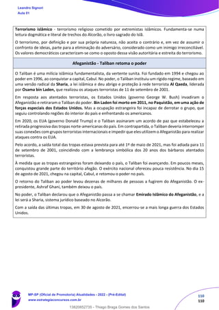 110
110
Terrorismo islâmico - terrorismo religioso cometido por extremistas islâmicos. Fundamenta-se numa
leitura dogmática e literal de trechos do Alcorão, o livro sagrado do Islã.
O terrorismo, por definição e por sua própria natureza, não aceita o contrário e, em vez de assumir o
confronto de ideias, parte para a eliminação do adversário, considerado como um inimigo irreconciliável.
Os valores democráticos caracterizam-se como o oposto dessa visão autoritária e estreita do terrorismo.
Afeganistão - Taliban retoma o poder
O Taliban é uma milícia islâmica fundamentalista, da vertente sunita. Foi fundado em 1994 e chegou ao
poder em 1996, ao conquistar a capital, Cabul. No poder, o Taliban instituiu um rígido regime, baseado em
uma versão radical da Sharia, a lei islâmica e deu abrigo e proteção à rede terrorista Al Qaeda, liderada
por Osama bin Laden, que realizou os ataques terroristas de 11 de setembro de 2001.
Em resposta aos atentados terroristas, os Estados Unidos (governo George W. Bush) invadiram o
Afeganistão e retiraram o Taliban do poder. Bin Laden foi morto em 2011, no Paquistão, em uma ação de
forças especiais dos Estados Unidos. Mas a ocupação estrangeira foi incapaz de derrotar o grupo, que
seguiu controlando regiões do interior do país e enfrentando os americanos.
Em 2020, os EUA (governo Donald Trump) e o Taliban assinaram um acordo de paz que estabeleceu a
retirada progressiva das tropas norte-americanas do país. Em contrapartida, o Taliban deveria interromper
suas conexões com grupos terroristas internacionais e impedir que eles utilizem o Afeganistão para realizar
ataques contra os EUA.
Pelo acordo, a saída total das tropas estava prevista para até 1º de maio de 2021, mas foi adiada para 11
de setembro de 2001, coincidindo com a lembrança simbólica dos 20 anos dos bárbaros atentados
terroristas.
À medida que as tropas estrangeiras foram deixando o país, o Taliban foi avançando. Em poucos meses,
conquistou grande parte do território afegão. O exército nacional ofereceu pouca resistência. No dia 15
de agosto de 2021, chegou na capital, Cabul, e retomou o poder no país.
O retorno do Taliban ao poder levou dezenas de milhares de pessoas a fugirem do Afeganistão. O ex-
presidente, Ashraf Ghani, também deixou o país.
No poder, o Taliban declarou que o Afeganistão passa a se chamar Emirado Islâmico do Afeganistão, e a
lei será a Sharia, sistema jurídico baseado no Alcorão.
Com a saída das últimas tropas, em 30 de agosto de 2021, encerrou-se a mais longa guerra dos Estados
Unidos.
Leandro Signori
Aula 01
MP-SP (Oficial de Promotoria) Atualidades - 2022 - (Pré-Edital)
www.estrategiaconcursos.com.br
22255
13820852735 - Thiago Braga Gomes dos Santos
 