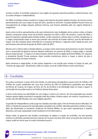 11
110
sunitas e curdos. O Curdistão iraquiano é uma região com grande autonomia política e administrativa, mas
os curdos almejam a independência.
Em 2003, os Estados Unidos invadiram o Iraque e derrubaram do poder Saddam Hussein, da minoria sunita,
permanecendo com suas tropas no país até 2011, quando se retiraram. A queda Saddam Hussein levou ao
ressurgimento de antigas disputas políticas internas, que ficaram abafadas pelo seu regime ditatorial e
sanguinário.
Assim como na Síria, aproveitando-se do caos institucional e das rivalidades entre sunitas e xiitas, o Estado
Islâmico conquistou vastas áreas do território iraquiano em 2014 e 2015. No entanto, a partir de 2016, o
governo iraquiano, apoiado pelos Estados Unidos, curdos iraquianos, milícias xiitas e sunitas, reorganizou-se
e reagiu conquistando todas as áreas que estavam sob controle do Estado Islâmico, que foi derrotado no
Iraque. Um dos símbolos dessa retomada foi a conquista de Mossul, a segunda maior cidade do país, que
permaneceu sob controle do grupo de 2014 a julho de 2017.
Mesmo com a vitória sobre o Estado Islâmico, as tropas norte-americanas permaneceram no país. Contudo,
com o assassinato do general iraniano Qassem Soleimani, em janeiro de 2020, o Iraque exigiu a retirada
dessas tropas do país - o Iraque é um dos principais aliados do Irã na região do Oriente Médio. Em resposta,
o presidente Donald Trump ameaçou impor sanções econômicas contra o Iraque e cobrar do país o
investimento feito em bases militares.
Após conversas e negociações, os dois países chegaram a um acordo para manter as tropas no país, por
"motivos de segurança". Atualmente, estão no Iraque, cerca de 5.200 militares norte-americanos.
6 – Curdistão
Os curdos constituem a maior etnia sem Estado. As estimativas demográficas variam entre 25 milhões e 40
milhões de curdos espalhados por uma área contínua de 500 mil quilômetros quadrados que abrange
territórios da Turquia, do Iraque, da Síria, do Irã, da Armênia e do Azerbaijão (veja no mapa a seguir). A
construção do seu próprio país é um histórico desejo desse povo.
A etnia curda baseia sua identidade em uma língua e cultura em comum, de uma população que sempre
habitou aquela região resistindo à ocupação tribal dos árabes. Embora sejam, em maioria, muçulmanos, os
curdos não são identificados com uma religião específica.
A questão da independência curda surge nos tratados assinados após o fim da Primeira Guerra Mundial. Em
1923, o Tratado de Lausanne foi assinado pelos vencedores do conflito, liderados pelo Reino Unido e França.
Nele são desenhadas as fronteiras modernas do Oriente Médio, no que antes representava o Império
Otomano, sem que a população curda recebesse um território para si.
Desde então, os governos dos Estados constituídos se opõem à criação do Curdistão. Um dos grandes
motivos é o petróleo: grande parte das reservas da Turquia e da Síria, bem como um quarto das reservas do
Iraque, estão em terras que os curdos reivindicam para si.
Leandro Signori
Aula 01
MP-SP (Oficial de Promotoria) Atualidades - 2022 - (Pré-Edital)
www.estrategiaconcursos.com.br
22255
13820852735 - Thiago Braga Gomes dos Santos
 