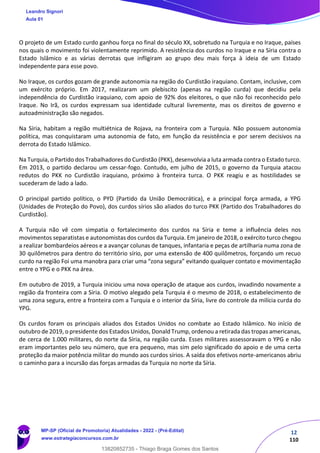 12
110
O projeto de um Estado curdo ganhou força no final do século XX, sobretudo na Turquia e no Iraque, países
nos quais o movimento foi violentamente reprimido. A resistência dos curdos no Iraque e na Síria contra o
Estado Islâmico e as várias derrotas que infligiram ao grupo deu mais força à ideia de um Estado
independente para esse povo.
No Iraque, os curdos gozam de grande autonomia na região do Curdistão iraquiano. Contam, inclusive, com
um exército próprio. Em 2017, realizaram um plebiscito (apenas na região curda) que decidiu pela
independência do Curdistão iraquiano, com apoio de 92% dos eleitores, o que não foi reconhecido pelo
Iraque. No Irã, os curdos expressam sua identidade cultural livremente, mas os direitos de governo e
autoadministração são negados.
Na Síria, habitam a região multiétnica de Rojava, na fronteira com a Turquia. Não possuem autonomia
política, mas conquistaram uma autonomia de fato, em função da resistência e por serem decisivos na
derrota do Estado Islâmico.
Na Turquia, o Partido dos Trabalhadores do Curdistão (PKK), desenvolvia a luta armada contra o Estado turco.
Em 2013, o partido declarou um cessar-fogo. Contudo, em julho de 2015, o governo da Turquia atacou
redutos do PKK no Curdistão iraquiano, próximo à fronteira turca. O PKK reagiu e as hostilidades se
sucederam de lado a lado.
O principal partido político, o PYD (Partido da União Democrática), e a principal força armada, a YPG
(Unidades de Proteção do Povo), dos curdos sírios são aliados do turco PKK (Partido dos Trabalhadores do
Curdistão).
A Turquia não vê com simpatia o fortalecimento dos curdos na Síria e teme a influência deles nos
movimentos separatistas e autonomistas dos curdos da Turquia. Em janeiro de 2018, o exército turco chegou
a realizar bombardeios aéreos e a avançar colunas de tanques, infantaria e peças de artilharia numa zona de
30 quilômetros para dentro do território sírio, por uma extensão de 400 quilômetros, forçando um recuo
curdo na região Foi uma manobra para criar uma “zona segura” evitando qualquer contato e movimentação
entre o YPG e o PKK na área.
Em outubro de 2019, a Turquia iniciou uma nova operação de ataque aos curdos, invadindo novamente a
região da fronteira com a Síria. O motivo alegado pela Turquia é o mesmo de 2018, o estabelecimento de
uma zona segura, entre a fronteira com a Turquia e o interior da Síria, livre do controle da milícia curda do
YPG.
Os curdos foram os principais aliados dos Estados Unidos no combate ao Estado Islâmico. No início de
outubro de 2019, o presidente dos Estados Unidos, Donald Trump, ordenou a retirada das tropas americanas,
de cerca de 1.000 militares, do norte da Síria, na região curda. Esses militares assessoravam o YPG e não
eram importantes pelo seu número, que era pequeno, mas sim pelo significado do apoio e de uma certa
proteção da maior potência militar do mundo aos curdos sírios. A saída dos efetivos norte-americanos abriu
o caminho para a incursão das forças armadas da Turquia no norte da Síria.
Leandro Signori
Aula 01
MP-SP (Oficial de Promotoria) Atualidades - 2022 - (Pré-Edital)
www.estrategiaconcursos.com.br
22255
13820852735 - Thiago Braga Gomes dos Santos
 