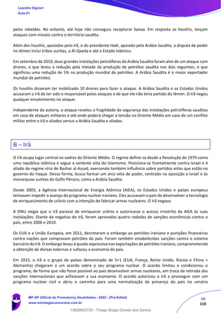 14
110
pelos rebeldes. No entanto, até hoje não conseguiu recapturar Sanaa. Em resposta os houthis, lançam
ataques com mísseis contra o território saudita.
Além dos houthis, apoiados pelo Irã, e do presidente Hadi, apoiado pela Arábia Saudita, a disputa de poder
no Iêmen inclui tribos sunitas, a Al-Qaeda e até o Estado Islâmico.
Em setembro de 2019, duas grandes instalações petrolíferas da Arábia Saudita foram alvo de um ataque com
drones, o que levou a redução pela metade da produção de petróleo saudita nos dias seguintes, o que
significou uma redução de 5% na produção mundial de petróleo. A Arábia Saudita é o maior exportador
mundial de petróleo.
Os houthis disseram ter mobilizado 10 drones para fazer o ataque. A Arábia Saudita e os Estados Unidos
acusaram o Irã de ter sido o responsável pelos ataques e de que ele não teria partido do Iêmen. O Irã negou
qualquer envolvimento no ataque.
Independente da autoria, o ataque revelou a fragilidade da segurança das instalações petrolíferas sauditas
em caso de ataques militares e até onde poderá chegar à tensão no Oriente Médio em caso de um conflito
militar entre o Irã e aliados versus a Arábia Saudita e aliados.
8 – Irã
O Irã ocupa lugar central no xadrez do Oriente Médio. O regime define-se desde a Revolução de 1979 como
uma república islâmica e segue a vertente xiita do Islamismo. Posiciona-se frontalmente contra Israel e é
aliado do regime sírio de Bashar al-Assad, exercendo também influência sobre partidos xiitas que estão no
governo do Iraque. Dessa forma, busca formar um arco xiita de poder, centrado na oposição a Israel e às
monarquias sunitas do Golfo Pérsico, como a Arábia Saudita.
Desde 2003, a Agência Internacional de Energia Atômica (AIEA), os Estados Unidos e países europeus
tentavam impedir o avanço do programa nuclear iraniano. Eles acusavam o país de desenvolver a tecnologia
de enriquecimento de urânio com a intenção de fabricar armas nucleares. O Irã negava.
A ONU exigia que o Irã parasse de enriquecer urânio e autorizasse o acesso irrestrito da AIEA às suas
instalações. Diante da negativa do Irã, foram aprovadas quatro rodadas de sanções econômicas contra o
país, entre 2006 e 2010.
Os EUA e a União Europeia, em 2011, decretaram o embargo ao petróleo iraniano e punições financeiras
contra nações que compravam petróleo do país. Foram também estabelecidas sanções contra o sistema
bancário do Irã. O embargo levou à queda expressiva nas exportações de petróleo iraniano, comprometendo
a obtenção de divisas externas e sufocou a economia do país.
Em 2015, o Irã e o grupo de países denominado de 5+1 (EUA, França, Reino Unido, Rússia e China +
Alemanha) chegaram a um acordo sobre o seu programa nuclear. O acordo limitou e condicionou o
programa, de forma que não fosse possível ao país desenvolver armas nucleares, em troca da retirada das
sanções internacionais que asfixiavam a sua economia. O acordo autorizou o Irã a prosseguir com um
programa nuclear civil e abriu o caminho para uma normalização da presença do país no cenário
Leandro Signori
Aula 01
MP-SP (Oficial de Promotoria) Atualidades - 2022 - (Pré-Edital)
www.estrategiaconcursos.com.br
22255
13820852735 - Thiago Braga Gomes dos Santos
 