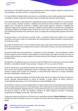 15
110
internacional. O Irã também concordou que a AIEA passasse a realizar inspeções regulares e profundas em
suas instalações, de modo a verificar o cumprimento do acordo.
Em maio de 2018, os Estados Unidos anunciaram a sua retirada do acordo. Desde quando era pré-candidato
a presidente, Donald Trump vinha criticando o texto, articulado pelo antecessor Barack Obama.
Com a saída do acordo, os EUA retomaram a aplicação de sanções econômicas ao Irã em seu mais alto nível.
Por essas sanções, empresas privadas e cidadãos norte-americanos ficam proibidos de realizar qualquer
negócio com o Irã (governo, empresas e cidadãos). Outros países (governo, empresas e cidadãos) que
realizarem negócios com o governo, empresas e cidadãos iranianos podem ser punidos com a proibição da
realização de negócios nos Estados Unidos. Dessa forma, entre o Irã e a maior economia do mundo, é obvio
que a preferência será pelos norte-americanos. Assim, as sanções têm causado grandes prejuízos a economia
iraniana.
Os demais países e o Irã continuam no acordo. Porém, a economia iraniana tem sofrido com as sanções
econômicas americanas. O país, em função disso, tem crescentemente violado restrições no acordo sobre o
seu programa nuclear.
As tensões se elevaram entre o Irã a os Estados Unidos, após a saída norte-americana do Acordo. O ano de
2019, foi de acirramento de acusações entre as partes e movimentos militares, que quase desembocam em
um conflito bélico direto.
Em junho de 2019, dois navios petroleiros – um japonês e o outro norueguês -, foram danificados no Golfo
de Omã. O governo norte-americano responsabilizou o Irã pelo ataque, que negou o ocorrido. Em maio, os
Estados Unidos já haviam acusado o regime em Teerã de estar por trás de ataques a dois petroleiros sauditas
no Golfo Pérsico.
Na sequência, o Pentágono anunciou o envio de cerca de mil militares norte-americanos a mais para a região
do Golfo, e o presidente, Donald Trump, ameaçou “aniquilar o Irã” em sua conta no Twitter.
Ainda no mês de junho, a Guarda Revolucionária do Irã abateu um drone dos EUA no Golfo Pérsico, alegando
que o mesmo teria invadido o espaço aéreo iraniano. Washington negou que o veículo aéreo não tripulado
invadira o espaço aéreo iraniano. Em retaliação, os norte-americanos realizaram um ataque cibernético
derrubou computadores militares do Irã.
Em setembro, instalações petrolíferas da Arábia Saudita foram alvo de um ataque com mísseis lançados por
drones, elevando temporariamente os preços do petróleo. O grupo Houthi, do Iêmen, assumiu a
responsabilidade pelo ataque, mas os EUA atribuíram a responsabilidade ao Irã.
Em dezembro, o ataque a uma base estadunidense no Iraque, deixou morto um funcionário terceirizado das
forças armadas norte-americanas. Os EUA apontaram como responsável uma milícia xiita iraquiana apoiada
pelo Irã, Kata'ib Hezbollah. Alegando resposta, os EUA proferiram ataques que mataram 24 pessoas em bases
da milícia no Iraque e na Síria. Na sequência, membros da milícia iraquianos atacaram a embaixada
estadunidense em Bagdá, durante 24h – não houve mortes.
Todos esses eventos contribuíram e culminaram com o assassinato do general Qasem Soleimani, em janeiro
de 2020, por ordem de Donald Trump, em um ataque com drones perto do aeroporto da capital iraquiana,
Bagdá.
Leandro Signori
Aula 01
MP-SP (Oficial de Promotoria) Atualidades - 2022 - (Pré-Edital)
www.estrategiaconcursos.com.br
22255
13820852735 - Thiago Braga Gomes dos Santos
 