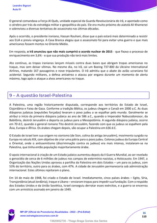 16
110
O general comandava a Força Al Quds, unidade especial da Guarda Revolucionária do Irã, e apontado como
o cérebro por trás da estratégia militar e geopolítica do país. Ele era muito próximo do aiatolá Ali Khamenei
e sobreviveu a diversas tentativas de assassinato nas últimas décadas.
Após o ocorrido, o presidente iraniano, Hassan Rouhani, disse que o país estará mais determinado a resistir
aos EUA e previu vingança. A Casa Branca alegou que o assassinato foi para evitar uma guerra e que mais
americanos fossem mortos no Oriente Médio.
Em resposta, o Irã anunciou que não mais cumprirá o acordo nuclear de 2015 - que fixava o processo de
enriquecimento em 3,6% - e que sua produção não terá mais limites.
Ato contínuo, as tropas iranianas lançam mísseis contra duas bases que abrigam tropas americanas no
Iraque, mas sem deixar vítimas. No mesmo dia, no Irã, cai um Boeing 737-800 da Ukraine International
Airlines, matando 167 passageiros e nove tripulantes. O Irã admitiu que o abate do avião ucraniano foi
acidental. Segundo militares, a defesa antiaérea o atacou por engano durante um momento de alerta
máximo, logo após o ataque a alvos americanos no Iraque.
9 – A questão Israel-Palestina
A Palestina, uma região historicamente disputada, corresponde aos territórios do Estado de Israel,
Cisjordânia e Faixa de Gaza. Conforme a tradição Bíblica, os judeus chegam a Canaã em 2000 a.C. As duas
diásporas judaicas (expulsões forçadas) levaram o povo judeu a se espalhar pelo mundo. Geralmente se
atribui o início da primeira diáspora judaica ao ano de 586 a.C., quando o Imperador Nabucodonosor, da
Babilônia, destrói Jerusalém e deporta os judeus para a Mesopotâmia. A segunda diáspora judaica, ocorre
em 70 d.C, quando o general romano Tito destrói Jerusalém, fazendo com que os judeus se espalhem pela
Ásia, Europa e África. Os árabes chegam depois, vão ocupar a Palestina em 636 d.C.
O Estado de Israel tem sua origem no sionismo (de Sion, colina da antiga Jerusalém), movimento surgido na
Europa no século XIX, com objetivo de criar uma pátria para o povo judeu. Colonos judeus da Europa Central
e Oriental, onde o antissemitismo (discriminação contra os judeus) era mais intenso, instalaram-se na
Palestina, que tinha então população majoritariamente árabe.
O apoio internacional à criação de um Estado judaico aumentou depois da II Guerra Mundial, ao ser revelado
o genocídio de cerca de 6 milhões de judeus nos campos de extermínio nazistas, o Holocausto. Em 1947, a
Organização das Nações Unidas aprovou a partilha da Palestina em dois Estados – um para os judeus, com
53% do território, outro para os árabes, com 47%. A cidade de Jerusalém permaneceria sob administração
internacional. Estes últimos rejeitaram o plano.
Em 14 de maio de 1948, foi criado o Estado de Israel. Imediatamente, cinco países árabes – Egito, Síria,
Transjordânia (atual Jordânia), Iraque e Líbano – enviaram tropas para impedir sua fundação. Com o respaldo
dos Estados Unidos e da União Soviética, Israel conseguiu derrotar esses exércitos, e a guerra se encerrou
com um armistício assinado em janeiro de 1949.
Leandro Signori
Aula 01
MP-SP (Oficial de Promotoria) Atualidades - 2022 - (Pré-Edital)
www.estrategiaconcursos.com.br
22255
13820852735 - Thiago Braga Gomes dos Santos
 