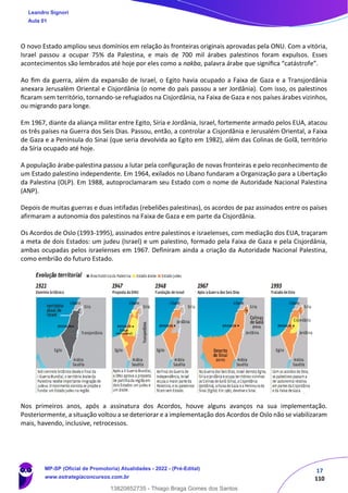 17
110
O novo Estado ampliou seus domínios em relação às fronteiras originais aprovadas pela ONU. Com a vitória,
Israel passou a ocupar 75% da Palestina, e mais de 700 mil árabes palestinos foram expulsos. Esses
acontecimentos são lembrados até hoje por eles como a nakba, palavra árabe que signiﬁca “catástrofe”.
Ao ﬁm da guerra, além da expansão de Israel, o Egito havia ocupado a Faixa de Gaza e a Transjordânia
anexara Jerusalém Oriental e Cisjordânia (o nome do país passou a ser Jordânia). Com isso, os palestinos
ﬁcaram sem território, tornando-se refugiados na Cisjordânia, na Faixa de Gaza e nos países árabes vizinhos,
ou migrando para longe.
Em 1967, diante da aliança militar entre Egito, Síria e Jordânia, Israel, fortemente armado pelos EUA, atacou
os três países na Guerra dos Seis Dias. Passou, então, a controlar a Cisjordânia e Jerusalém Oriental, a Faixa
de Gaza e a Península do Sinai (que seria devolvida ao Egito em 1982), além das Colinas de Golã, território
da Síria ocupado até hoje.
A população árabe-palestina passou a lutar pela configuração de novas fronteiras e pelo reconhecimento de
um Estado palestino independente. Em 1964, exilados no Líbano fundaram a Organização para a Libertação
da Palestina (OLP). Em 1988, autoproclamaram seu Estado com o nome de Autoridade Nacional Palestina
(ANP).
Depois de muitas guerras e duas intifadas (rebeliões palestinas), os acordos de paz assinados entre os países
afirmaram a autonomia dos palestinos na Faixa de Gaza e em parte da Cisjordânia.
Os Acordos de Oslo (1993-1995), assinados entre palestinos e israelenses, com mediação dos EUA, traçaram
a meta de dois Estados: um judeu (Israel) e um palestino, formado pela Faixa de Gaza e pela Cisjordânia,
ambas ocupadas pelos israelenses em 1967. Definiram ainda a criação da Autoridade Nacional Palestina,
como embrião do futuro Estado.
Nos primeiros anos, após a assinatura dos Acordos, houve alguns avanços na sua implementação.
Posteriormente, a situação voltou a se deteriorar e a implementação dos Acordos de Oslo não se viabilizaram
mais, havendo, inclusive, retrocessos.
Leandro Signori
Aula 01
MP-SP (Oficial de Promotoria) Atualidades - 2022 - (Pré-Edital)
www.estrategiaconcursos.com.br
22255
13820852735 - Thiago Braga Gomes dos Santos
 