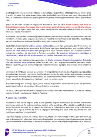 18
110
O Estado palestino independente ainda não se concretizou e os palestinos estão separados, de Israel e entre
si, em 21 enclaves. Essa situação perturbou todas as atividades econômicas, pois, decorridos mais de 70
anos, os territórios palestinos ocupados apresentam grande deterioração econômica e baixa qualidade de
vida.
Apesar de ter sido considerado ilegal pela Assembleia Geral da ONU, Israel construiu um muro na
Cisjordânia com mais de 9 metros de altura, controlando a entrada de não judeus em território israelense.
Esse paredão restringe o direito de ir e vir, anexa áreas palestinas a Israel e impede a circulação normal de
pessoas na cidade de Jerusalém.
Atualmente, os palestinos do Hamas (grupo mais radical, com um braço armado, fortemente hostil a Israel)
controlam a faixa de Gaza, enquanto a Autoridade Palestina (menos refratária ao Ocidente e a acordos de
paz com Israel) domina partes da Cisjordânia, entre elas a cidade de Belém.
Desde 1967, Israel implanta colônias judaicas na Cisjordânia, onde hoje vivem cerca de 500 mil judeus em
mais de cem assentamentos, em meio a 3 milhões de palestinos. Israel também tem instalado colônias
judaicas no setor oriental de Jerusalém para justiﬁcar a sua soberania sobre a área. Colonos israelenses
instalam-se, expulsam os palestinos e formam povoações. Os palestinos consideram inaceitáveis a
continuidade, a ampliação dos assentamentos e o confisco de suas terras na região.
Ponto de honra para os árabes nas negociações é o direito ao retorno dos palestinos expulsos de Israel e
seus descendentes pelas guerras de 1948 e dos Seis Dias (1967). O governo israelense não aceita sequer
debater a sua volta, pois o eventual regresso colocaria em xeque a própria existência de Israel tal como é
hoje.
São mais de 5 milhões de pessoas que vivem de forma precária em campos de refugiados superpovoados.
Segundo a ONU, é o maior contingente de refugiados do mundo. Os países árabes onde se situam os campos
mal garantem o mínimo para sua sobrevivência. Os palestinos continuam reivindicando o retorno às antigas
casas e a devolução de suas posses, mas Israel resiste em aceitar a ideia.
A questão demográﬁca preocupa o país, pois o número de palestinos residentes em Israel e nos territórios
palestinos somados já ultrapassou o número de judeus israelenses.
Em 2012, a ONU concedeu à Palestina a condição de “Estado observador não membro”. Mais de 140 Estados,
inclusive o Brasil, reconhecem o Estado da Palestina.
A questão de Jerusalém
Jerusalém é uma cidade sagrada para as três grandes religiões monoteístas do mundo: cristianismo,
islamismo e judaísmo. Na parte oriental está a cidade velha que abriga o Muro das Lamentações (ruínas do
antigo Templo de Salomão), local sagrado do Judaísmo; a Esplanada das Mesquitas, onde se localizam a
mesquita de Al-Aqsa e o Domo da Rocha e a Igreja do Santo Sepulcro (local onde Jesus Cristo teria sido
crucificado, sepultado e ressuscitado).
Segundo a tradição islâmica, na noite da destinação, Maomé foi transportado de Meca para Jerusalém, no
local onde se encontra o Domo da Rocha, ascendeu aos céus, conversou com os profetas e recebeu o Alcorão.
Desceu novamente ao local onde se encontra o Domo da Rocha, foi transportado para Meca e ali anunciou
Leandro Signori
Aula 01
MP-SP (Oficial de Promotoria) Atualidades - 2022 - (Pré-Edital)
www.estrategiaconcursos.com.br
22255
13820852735 - Thiago Braga Gomes dos Santos
 