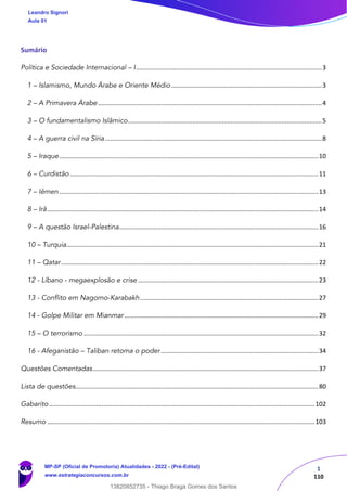 1
110
Sumário
Política e Sociedade Internacional – I..........................................................................................................3
1 – Islamismo, Mundo Árabe e Oriente Médio ......................................................................................3
2 – A Primavera Árabe................................................................................................................................4
3 – O fundamentalismo Islâmico...............................................................................................................5
4 – A guerra civil na Síria............................................................................................................................8
5 – Iraque....................................................................................................................................................10
6 – Curdistão ..............................................................................................................................................11
7 – Iêmen ....................................................................................................................................................13
8 – Irã...........................................................................................................................................................14
9 – A questão Israel-Palestina..................................................................................................................16
10 – Turquia................................................................................................................................................21
11 – Qatar...................................................................................................................................................22
12 - Líbano - megaexplosão e crise .......................................................................................................23
13 - Conflito em Nagorno-Karabakh......................................................................................................27
14 - Golpe Militar em Mianmar...............................................................................................................29
15 – O terrorismo ......................................................................................................................................32
16 - Afeganistão – Taliban retoma o poder..........................................................................................34
Questões Comentadas.................................................................................................................................37
Lista de questões...........................................................................................................................................80
Gabarito........................................................................................................................................................102
Resumo .........................................................................................................................................................103
Leandro Signori
Aula 01
MP-SP (Oficial de Promotoria) Atualidades - 2022 - (Pré-Edital)
www.estrategiaconcursos.com.br
22255
13820852735 - Thiago Braga Gomes dos Santos
 