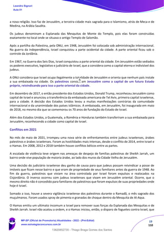 19
110
a nova religião. Isso faz de Jerusalém, a terceira cidade mais sagrada para o Islamismo, atrás de Meca e de
Medina, na Arábia Saudita.
Os judeus denominam a Esplanada das Mesquitas de Monte do Templo, pois elas foram construídas
exatamente no local onde se situava o antigo Templo de Salomão.
Após a partilha da Palestina, pela ONU, em 1948, Jerusalém foi colocada sob administração internacional.
Na guerra da independência, Israel conquistou a parte ocidental da cidade. A parte oriental ficou sob o
controle da Jordânia.
Em 1967, na Guerra dos Seis Dias, Israel conquistou a parte oriental da cidade. Em Jerusalém estão sediados
os poderes executivo, legislativo e judiciário de Israel, que a considera como a capital eterna e indivisível dos
judeus.
A ONU considera que Israel ocupa ilegalmente a totalidade de Jerusalém e orienta que nenhum país instale
a sua embaixada na cidade. Os palestinos consideram Jerusalém como a capital de um futuro Estado
próprio, reivindicando para isso a parte oriental da cidade.
Em dezembro de 2017, o então presidente dos Estados Unidos, Donald Trump, reconheceu Jerusalém como
capital de Israel e anunciou a transferência da embaixada americana de Tel Aviv, primeira capital israelense,
para a cidade. A decisão dos Estados Unidos levou a muitas manifestações contrárias da comunidade
internacional e da unanimidade dos países islâmicos. A embaixada, em Jerusalém, foi inaugurada em maio
de 2018, no mesmo dia que se comemorou os 70 anos de fundação do Estado de Israel.
Além dos Estados Unidos, a Guatemala, a Romênia e Honduras também transferiram a sua embaixada para
Jerusalém, reconhecendo a cidade como capital de Israel.
Conflitos em 2021
No mês de maio de 2021, irrompeu uma nova série de enfrentamentos entre judeus israelenses, árabes
palestinos e árabes israelenses. Foram as hostilidades mais intensas, desde o conflito de 2014, entre Israel e
o Hamas. Em 2008, 2012 e 2018 também houve conflitos bélicos entre as partes.
A escalada de violência teve origem nas ameaças de despejo de famílias palestinas de Sheikh Jarrah, um
bairro onde vive população de maioria árabe, ao lado dos muros da Cidade Velha de Jerusalém.
Uma decisão do judiciário israelense deu ganho de causa para que judeus possam reivindicar a posse de
imóveis que ficam nesse bairro e que eram de propriedade de seus familiares antes da guerra de 1948. Ao
fim da guerra, palestinos que viviam na área controlada por Israel foram expulsos e realocados na
Cisjordânia. O inverso ocorreu com judeus israelenses que vivam em Jerusalém oriental. Ocorre, que o
mesmo direito não é concedido para familiares de palestinos que foram expulsos de suas propriedades onde
hoje é Israel.
Somado a isso, houve a severa vigilância israelense dos palestinos durante o Ramadã, o mês sagrado dos
muçulmanos. Foram usados spray de pimenta e granadas de choque dentro da Mesquita de Al-Aqsa.
O Hamas emitiu um ultimato incomum a Israel para remover suas forças da Esplanada das Mesquitas e de
Sheikh Jarrah. Israel não acatou a ordem, e o Hamas iniciou, então, o disparo de foguetes contra Israel, que
Leandro Signori
Aula 01
MP-SP (Oficial de Promotoria) Atualidades - 2022 - (Pré-Edital)
www.estrategiaconcursos.com.br
22255
13820852735 - Thiago Braga Gomes dos Santos
5
 