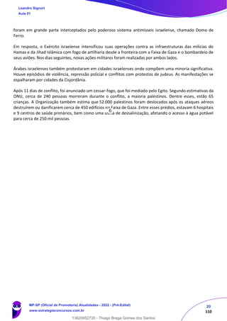 20
110
foram em grande parte interceptados pelo poderoso sistema antimísseis israelense, chamado Domo de
Ferro.
Em resposta, o Exército israelense intensificou suas operações contra as infraestruturas das milícias do
Hamas e da Jihad Islâmica com fogo de artilharia desde a fronteira com a Faixa de Gaza e o bombardeio de
seus aviões. Nos dias seguintes, novas ações militares foram realizadas por ambos lados.
Árabes israelenses também protestaram em cidades israelenses onde compõem uma minoria significativa.
Houve episódios de violência, repressão policial e conflitos com protestos de judeus. As manifestações se
espalharam por cidades da Cisjordânia.
Após 11 dias de conflito, foi anunciado um cessar-fogo, que foi mediado pelo Egito. Segundo estimativas da
ONU, cerca de 240 pessoas morreram durante o conflito, a maioria palestinos. Dentre esses, estão 65
crianças. A Organização também estima que 52.000 palestinos foram deslocados após os ataques aéreos
destruírem ou danificarem cerca de 450 edifícios na Faixa de Gaza. Entre esses prédios, estavam 6 hospitais
e 9 centros de saúde primários, bem como uma usina de dessalinização, afetando o acesso à água potável
para cerca de 250 mil pessoas.
Leandro Signori
Aula 01
MP-SP (Oficial de Promotoria) Atualidades - 2022 - (Pré-Edital)
www.estrategiaconcursos.com.br
22255
13820852735 - Thiago Braga Gomes dos Santos
6
 