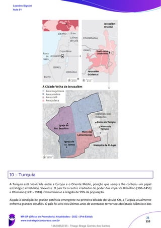 21
110
10 – Turquia
A Turquia está localizada entre a Europa e o Oriente Médio, posição que sempre lhe conferiu um papel
estratégico e histórico relevante. O país foi o centro irradiador de poder dos impérios Bizantino (330–1453)
e Otomano (1281–1918). O Islamismo é a religião de 99% da população.
Alçada à condição de grande potência emergente na primeira década do século XXI, a Turquia atualmente
enfrenta grandes desafios. O país foi alvo nos últimos anos de atentados terroristas do Estado Islâmico e dos
Leandro Signori
Aula 01
MP-SP (Oficial de Promotoria) Atualidades - 2022 - (Pré-Edital)
www.estrategiaconcursos.com.br
22255
13820852735 - Thiago Braga Gomes dos Santos
e
 