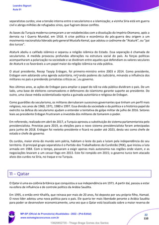 22
110
separatistas curdos; vive a tensão interna entre o secularismo e a islamização; a vizinha Síria está em guerra
civil e abriga milhões de refugiados sírios, que fugiram desse conflito.
As bases da Turquia moderna começaram a ser estabelecidas com a dissolução do Império Otomano, após a
derrota na I Guerra Mundial, em 1918. A crise política e econômica do pós-guerra deu origem a um
movimento nacionalista liderado pelo general Mustafa Kemal, que adotou o codinome de “Ataturk”, ou “pai
dos turcos”.
Ataturk aboliu o califado islâmico e separou a religião islâmica do Estado. Essa separação é chamada de
secularismo. A medida provocou profundas alterações na estrutura social do país. As forças políticas
acompanharam a polarização na sociedade e se dividiram entre aqueles que defendiam os valores seculares
de Ataturk e os favoráveis a um papel maior da religião islâmica na vida pública.
O atual presidente, Recep Tayyip Erdogan, foi primeiro-ministro entre 2003 e 2014. Como presidente,
Erdogan vem adotando uma agenda autoritária, retirando poderes do Judiciário, minando a influência dos
militares no país e prendendo jornalistas críticos ao seu governo.
Nos últimos anos, as ações de Erdogan para ampliar o papel do islã na vida pública dividiram o país. De um
lado, uma base de eleitores conservadores e defensores do islamismo garante suporte ao presidente. Do
outro, uma classe média ocidentalizada rejeita a guinada autoritária e religiosa de Erdogan.
Como guardiões do secularismo, os militares derrubaram sucessivos governantes que tinham um perfil mais
religioso, nos anos de 1960, 1971, 1980 e 1997. Essa divisão da sociedade e da política e o histórico papel do
exército na defesa do secularismo ajudam a entender a tentativa de golpe militar de julho de 2016. Setores
leais ao presidente Erdogan frustraram a investida dos militares de tomarem o poder.
Em referendo, realizado em abril de 2017, a Turquia aprovou a substituição do sistema parlamentarista pelo
presidencialista. Previstas para 2019, as eleições para o novo sistema presidencialista foram antecipadas
para junho de 2018. Erdogan foi reeleito presidente e ficará no poder até 2023, desta vez como chefe de
estado e chefe de governo.
Os curdos, maior etnia do mundo sem pátria, habitam o leste do país e lutam pela independência do seu
território. O principal grupo separatista é o Partido dos Trabalhadores do Curdistão (PKK), que iniciou a luta
armada em 1984. Com o tempo, passaram a exigir apenas mais autonomia nas regiões onde vivem, e as
negociações levaram a um cessar-fogo em 2013. Este foi rompido em 2015; o governo turco tem atacado
alvos dos curdos na Síria, no Iraque e na Turquia.
11 – Qatar
O Qatar é uma ex-colônia britânica que conquistou a sua independência em 1971. A partir daí, passou a estar
na esfera de influência e de controle político da Arábia Saudita.
Em 1995, o então emir Khalifa, que reinava por mais de 20 anos, foi deposto por seu próprio filho, Hamad.
O novo líder adotou uma nova política para o país. Ele queria ter mais liberdade perante a Arábia Saudita
para poder se desenvolver economicamente, uma vez que o Qatar está localizado sobre a maior reserva de
Leandro Signori
Aula 01
MP-SP (Oficial de Promotoria) Atualidades - 2022 - (Pré-Edital)
www.estrategiaconcursos.com.br
22255
13820852735 - Thiago Braga Gomes dos Santos
f
 
