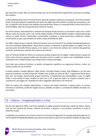 23
110
gás natural do mundo. Mas, ao mesmo tempo, por ser territorialmente insignificante, precisava se proteger
dos sauditas.
A tática adotada pelo novo emir foi de buscar apoio de qualquer aliado que conseguisse. Entre eles estavam
Israel, Irã, grupos islâmicos espalhados por países da região que não estavam no poder de seus países e, por
fim, os próprios EUA. No país está sediada uma grande base militar e o comando militar central dos EUA no
Oriente Médio, além de uma grande base militar da Turquia.
Ao mesmo tempo, desenvolveram a indústria de extração de gás natural e se tornaram o país com o maior
PIB per capita do mundo. Com o Irã, rival da Arábia Saudita no Oriente Médio, dividem a exploração de gás
natural no golfo Pérsico. Renomadas universidades europeias e norte-americanas instalaram campus
universitários no país, que também vai sediar a Copa do Mundo de 2022.
Em 1996, o Qatar lançou a rede de notícias Al Jazeera, com um canal de TV via satélite fundada pelo governo,
mas com produção independente. Dessa forma, passou a influenciar a opinião pública na região, uma vez
que boa parte do Golfo Pérsico passou a ter acesso a uma fonte de notícias sem controle dos governos
nacionais, acessível por meio de uma antena e da internet.
Com a Primavera Árabe em 2010 e as sucessivas quedas de governos na região, o Qatar passou a apoiar de
forma mais incisiva os grupos árabes que buscavam tomar o poder em países com instabilidade interna,
rivalizando com a Arábia Saudita, que sempre teve a mesma estratégia.
Com todo esse processo histórico, os qataris conseguiram equilibrar sua segurança interna e evitar um
avanço saudita em seu território.
A Arábia Saudita e aliados (Bahrein, Egito, Iêmen, Emirados Árabes Unidos, ilhas Maldivas e um dos dois
governos existentes na Líbia) romperam relações com o Qatar em julho de 2017. O argumento foi de que o
país vem, há tempos, patrocinando grupos terroristas e trabalhando para desestabilizar a paz na região
árabe. É uma alusão às boas relações do país com o Irã. O governo qatari se mostrou surpreso com o
rompimento, que julgou ser “baseado em várias alegações fabricadas e em mentiras”.
Além da ruptura das relações diplomáticas, a maioria dos países fecharam o espaço aéreo, os acessos
terrestres e marítimos, proibiram viagens de seus cidadãos ao Qatar e a entrada de cidadãos do Qatar nos
seus países.
12 - Líbano - megaexplosão e crise
No dia 4 de agosto de 2020, uma forte explosão na região portuária de Beirute, capital do Líbano, deixou
mais de uma centena de mortos, milhares de feridos, e agravou a crise política, econômica e social já
existente no país.
A explosão, que produziu uma enorme nuvem em formato de cogumelo, foi causada pela detonação de 2,7
mil toneladas de nitrato de amônio, que estava armazenado no porto sem as devidas medidas de segurança.
Leandro Signori
Aula 01
MP-SP (Oficial de Promotoria) Atualidades - 2022 - (Pré-Edital)
www.estrategiaconcursos.com.br
22255
13820852735 - Thiago Braga Gomes dos Santos
 