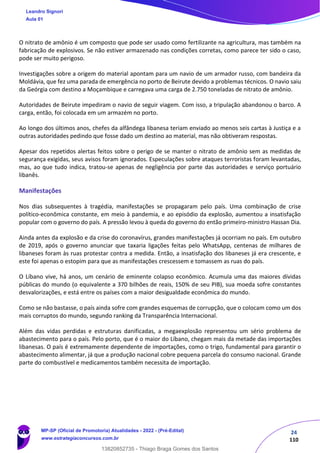 24
110
O nitrato de amônio é um composto que pode ser usado como fertilizante na agricultura, mas também na
fabricação de explosivos. Se não estiver armazenado nas condições corretas, como parece ter sido o caso,
pode ser muito perigoso.
Investigações sobre a origem do material apontam para um navio de um armador russo, com bandeira da
Moldávia, que fez uma parada de emergência no porto de Beirute devido a problemas técnicos. O navio saiu
da Geórgia com destino a Moçambique e carregava uma carga de 2.750 toneladas de nitrato de amônio.
Autoridades de Beirute impediram o navio de seguir viagem. Com isso, a tripulação abandonou o barco. A
carga, então, foi colocada em um armazém no porto.
Ao longo dos últimos anos, chefes da alfândega libanesa teriam enviado ao menos seis cartas à Justiça e a
outras autoridades pedindo que fosse dado um destino ao material, mas não obtiveram respostas.
Apesar dos repetidos alertas feitos sobre o perigo de se manter o nitrato de amônio sem as medidas de
segurança exigidas, seus avisos foram ignorados. Especulações sobre ataques terroristas foram levantadas,
mas, ao que tudo indica, tratou-se apenas de negligência por parte das autoridades e serviço portuário
libanês.
Manifestações
Nos dias subsequentes à tragédia, manifestações se propagaram pelo país. Uma combinação de crise
político-econômica constante, em meio à pandemia, e ao episódio da explosão, aumentou a insatisfação
popular com o governo do país. A pressão levou à queda do governo do então primeiro-ministro Hassan Dia.
Ainda antes da explosão e da crise do coronavírus, grandes manifestações já ocorriam no país. Em outubro
de 2019, após o governo anunciar que taxaria ligações feitas pelo WhatsApp, centenas de milhares de
libaneses foram às ruas protestar contra a medida. Então, a insatisfação dos libaneses já era crescente, e
este foi apenas o estopim para que as manifestações crescessem e tomassem as ruas do país.
O Líbano vive, há anos, um cenário de eminente colapso econômico. Acumula uma das maiores dívidas
públicas do mundo (o equivalente a 370 bilhões de reais, 150% de seu PIB), sua moeda sofre constantes
desvalorizações, e está entre os países com a maior desigualdade econômica do mundo.
Como se não bastasse, o país ainda sofre com grandes esquemas de corrupção, que o colocam como um dos
mais corruptos do mundo, segundo ranking da Transparência Internacional.
Além das vidas perdidas e estruturas danificadas, a megaexplosão representou um sério problema de
abastecimento para o país. Pelo porto, que é o maior do Líbano, chegam mais da metade das importações
libanesas. O país é extremamente dependente de importações, como o trigo, fundamental para garantir o
abastecimento alimentar, já que a produção nacional cobre pequena parcela do consumo nacional. Grande
parte do combustível e medicamentos também necessita de importação.
Leandro Signori
Aula 01
MP-SP (Oficial de Promotoria) Atualidades - 2022 - (Pré-Edital)
www.estrategiaconcursos.com.br
22255
13820852735 - Thiago Braga Gomes dos Santos
 