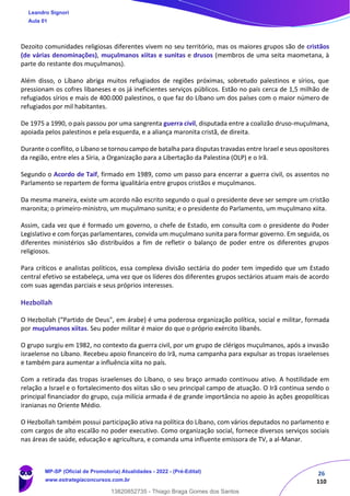 26
110
Dezoito comunidades religiosas diferentes vivem no seu território, mas os maiores grupos são de cristãos
(de várias denominações), muçulmanos xiitas e sunitas e drusos (membros de uma seita maometana, à
parte do restante dos muçulmanos).
Além disso, o Líbano abriga muitos refugiados de regiões próximas, sobretudo palestinos e sírios, que
pressionam os cofres libaneses e os já ineficientes serviços públicos. Estão no país cerca de 1,5 milhão de
refugiados sírios e mais de 400.000 palestinos, o que faz do Líbano um dos países com o maior número de
refugiados por mil habitantes.
De 1975 a 1990, o país passou por uma sangrenta guerra civil, disputada entre a coalizão druso-muçulmana,
apoiada pelos palestinos e pela esquerda, e a aliança maronita cristã, de direita.
Durante o conflito, o Líbano se tornou campo de batalha para disputas travadas entre Israel e seus opositores
da região, entre eles a Síria, a Organização para a Libertação da Palestina (OLP) e o Irã.
Segundo o Acordo de Taif, firmado em 1989, como um passo para encerrar a guerra civil, os assentos no
Parlamento se repartem de forma igualitária entre grupos cristãos e muçulmanos.
Da mesma maneira, existe um acordo não escrito segundo o qual o presidente deve ser sempre um cristão
maronita; o primeiro-ministro, um muçulmano sunita; e o presidente do Parlamento, um muçulmano xiita.
Assim, cada vez que é formado um governo, o chefe de Estado, em consulta com o presidente do Poder
Legislativo e com forças parlamentares, convida um muçulmano sunita para formar governo. Em seguida, os
diferentes ministérios são distribuídos a fim de refletir o balanço de poder entre os diferentes grupos
religiosos.
Para críticos e analistas políticos, essa complexa divisão sectária do poder tem impedido que um Estado
central efetivo se estabeleça, uma vez que os líderes dos diferentes grupos sectários atuam mais de acordo
com suas agendas parciais e seus próprios interesses.
Hezbollah
O Hezbollah (“Partido de Deus", em árabe) é uma poderosa organização política, social e militar, formada
por muçulmanos xiitas. Seu poder militar é maior do que o próprio exército libanês.
O grupo surgiu em 1982, no contexto da guerra civil, por um grupo de clérigos muçulmanos, após a invasão
israelense no Líbano. Recebeu apoio financeiro do Irã, numa campanha para expulsar as tropas israelenses
e também para aumentar a influência xiita no país.
Com a retirada das tropas israelenses do Líbano, o seu braço armado continuou ativo. A hostilidade em
relação a Israel e o fortalecimento dos xiitas são o seu principal campo de atuação. O Irã continua sendo o
principal financiador do grupo, cuja milícia armada é de grande importância no apoio às ações geopolíticas
iranianas no Oriente Médio.
O Hezbollah também possui participação ativa na política do Líbano, com vários deputados no parlamento e
com cargos de alto escalão no poder executivo. Como organização social, fornece diversos serviços sociais
nas áreas de saúde, educação e agricultura, e comanda uma influente emissora de TV, a al-Manar.
Leandro Signori
Aula 01
MP-SP (Oficial de Promotoria) Atualidades - 2022 - (Pré-Edital)
www.estrategiaconcursos.com.br
22255
13820852735 - Thiago Braga Gomes dos Santos
 