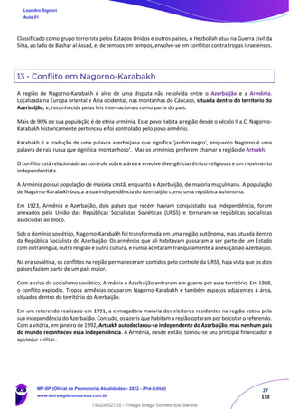 27
110
Classificado como grupo terrorista pelos Estados Unidos e outros países, o Hezbollah atua na Guerra civil da
Síria, ao lado de Bashar al Assad, e, de tempos em tempos, envolve-se em conflitos contra tropas israelenses.
13 - Conflito em Nagorno-Karabakh
A região de Nagorno-Karabakh é alvo de uma disputa não resolvida entre o Azerbaijão e a Armênia.
Localizada na Europa oriental e Ásia ocidental, nas montanhas do Cáucaso, situada dentro do território do
Azerbaijão, e, reconhecida pelas leis internacionais como parte do país.
Mais de 90% de sua população é de etnia armênia. Esse povo habita a região desde o século II a.C. Nagorno-
Karabakh historicamente pertenceu e foi controlado pelo povo armênio.
Karabakh é a tradução de uma palavra azerbaijana que significa 'jardim negro', enquanto Nagorno é uma
palavra de raiz russa que significa 'montanhoso'. Mas os armênios preferem chamar a região de Artsakh.
O conflito está relacionado ao controle sobre a área e envolve divergências étnico-religiosas e um movimento
independentista.
A Armênia possui população de maioria cristã, enquanto o Azerbaijão, de maioria muçulmana. A população
de Nagorno-Karabakh busca a sua independência do Azerbaijão como uma república autônoma.
Em 1923, Armênia e Azerbaijão, dois países que recém haviam conquistado sua independência, foram
anexados pela União das Repúblicas Socialistas Soviéticas (URSS) e tornaram-se repúblicas socialistas
associadas ao bloco.
Sob o domínio soviético, Nagorno-Karabakh foi transformada em uma região autônoma, mas situada dentro
da República Socialista do Azerbaijão. Os armênios que ali habitavam passaram a ser parte de um Estado
com outra língua, outra religião e outra cultura, e nunca aceitaram tranquilamente a anexação ao Azerbaijão.
Na era soviética, os conflitos na região permaneceram contidos pelo controle da URSS, haja vista que os dois
países faziam parte de um país maior.
Com a crise do socialismo soviético, Armênia e Azerbaijão entraram em guerra por esse território. Em 1988,
o conflito explodiu. Tropas armênias ocuparam Nagorno-Karabakh e também espaços adjacentes à área,
situados dentro do território do Azerbaijão.
Em um referendo realizado em 1991, a esmagadora maioria dos eleitores residentes na região votou pela
sua independência do Azerbaijão. Contudo, os azeris que habitam a região optaram por boicotar o referendo.
Com a vitória, em janeiro de 1992, Artsakh autodeclarou-se independente do Azerbaijão, mas nenhum país
do mundo reconheceu essa independência. A Armênia, desde então, tornou-se seu principal financiador e
apoiador militar.
Leandro Signori
Aula 01
MP-SP (Oficial de Promotoria) Atualidades - 2022 - (Pré-Edital)
www.estrategiaconcursos.com.br
22255
13820852735 - Thiago Braga Gomes dos Santos
 