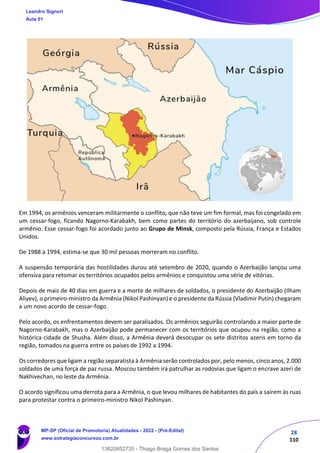 28
110
Em 1994, os armênios venceram militarmente o conflito, que não teve um fim formal, mas foi congelado em
um cessar-fogo, ficando Nagorno-Karabakh, bem como partes do território do azerbaijano, sob controle
armênio. Esse cessar-fogo foi acordado junto ao Grupo de Minsk, composto pela Rússia, França e Estados
Unidos.
De 1988 a 1994, estima-se que 30 mil pessoas morreram no conflito.
A suspensão temporária das hostilidades durou até setembro de 2020, quando o Azerbaijão lançou uma
ofensiva para retomar os territórios ocupados pelos armênios e conquistou uma série de vitórias.
Depois de mais de 40 dias em guerra e a morte de milhares de soldados, o presidente do Azerbaijão (Ilham
Aliyev), o primeiro-ministro da Armênia (Nikol Pashinyan) e o presidente da Rússia (Vladimir Putin) chegaram
a um novo acordo de cessar-fogo.
Pelo acordo, os enfrentamentos devem ser paralisados. Os armênios seguirão controlando a maior parte de
Nagorno-Karabakh, mas o Azerbaijão pode permanecer com os territórios que ocupou na região, como a
histórica cidade de Shusha. Além disso, a Armênia deverá desocupar os sete distritos azeris em torno da
região, tomados na guerra entre os países de 1992 a 1994.
Os corredores que ligam a região separatista à Armênia serão controlados por, pelo menos, cinco anos, 2.000
soldados de uma força de paz russa. Moscou também irá patrulhar as rodovias que ligam o encrave azeri de
Nakhivechan, no leste da Armênia.
O acordo significou uma derrota para a Armênia, o que levou milhares de habitantes do país a saírem às ruas
para protestar contra o primeiro-ministro Nikol Pashinyan.
Leandro Signori
Aula 01
MP-SP (Oficial de Promotoria) Atualidades - 2022 - (Pré-Edital)
www.estrategiaconcursos.com.br
22255
13820852735 - Thiago Braga Gomes dos Santos
 