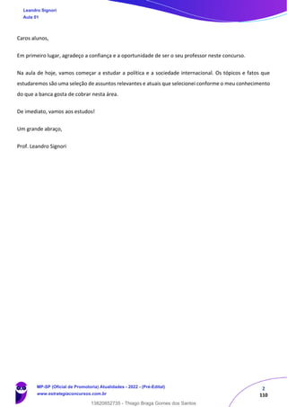 2
110
Caros alunos,
Em primeiro lugar, agradeço a confiança e a oportunidade de ser o seu professor neste concurso.
Na aula de hoje, vamos começar a estudar a política e a sociedade internacional. Os tópicos e fatos que
estudaremos são uma seleção de assuntos relevantes e atuais que selecionei conforme o meu conhecimento
do que a banca gosta de cobrar nesta área.
De imediato, vamos aos estudos!
Um grande abraço,
Prof. Leandro Signori
Leandro Signori
Aula 01
MP-SP (Oficial de Promotoria) Atualidades - 2022 - (Pré-Edital)
www.estrategiaconcursos.com.br
22255
13820852735 - Thiago Braga Gomes dos Santos
 
